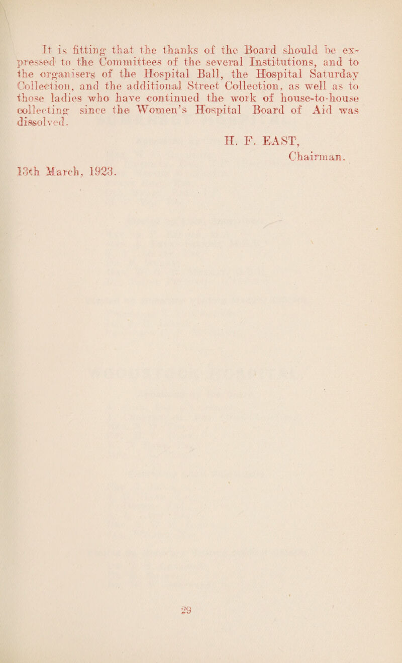 It is fitting' that the thanks of the Board should he ex¬ pressed1 to the Committees of the several Institutions, and to the organisers of the Hospital Ball, the Hospital Saturday Collection, and the additional Street Collection, as well as to those ladies who have continued the work of house-to-house collecting since the Women’s Hospital Board of Aid was dis-sol ved. f. e i m JijtX K Chairma kk Tl, 13th March, 1923.