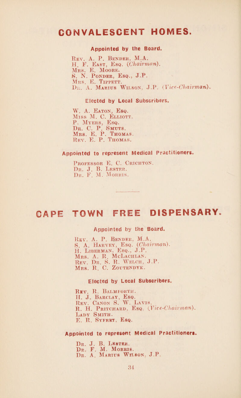 CONVALESCENT HOMES. Appointed by the Board. Rev. A. P. Bender, M.A. H. F. East, Esq. (Chairman). Mrs. E. Moore. 8. N. Ponder, Esq., J.P. Mrs. E. Tippett. Dr. A. Marius Wilson, J.P. (Vice-ChairmanL Ejected by Local Subscribers. W. A. Eaton, Esq. Miss M. C. Elliott. P. Myers, Esq. Dr. C. P. Smuts. Mrs. E. P. Thomas. Rev. E. P. Thomas. Appointed to represent Medical Practitioners. Professor E. C. Crichton. Dr. J. B. Lester. Dr. F. M. Morris. PE TOWN FREE DISPENSARY. Appointed by the Board. Rev. A. P. Bender, M.A. S. A. Harvey, Esq. (Chairman). H. Liberman, Esq., J.P. Mrs. A. R. McLachlan. Rev. Dr. S. R. Welch, J.P. Mrs. R. C. Zoutendyk. Elected by Local Subscribers. Rev. R. Balmforth. H. J. Barclay, Esq. Rev. Canon S. W. Lavis. R. H. Pritchard, Esq. (Vice-Chairman). Lady Smith. E. R. Syfret, Esq. Appointed to represent Medical Practitioners* Dr. J. B. Lester. Dr. F. M. Morris. Dr. A. Marius Wilson, J.P.
