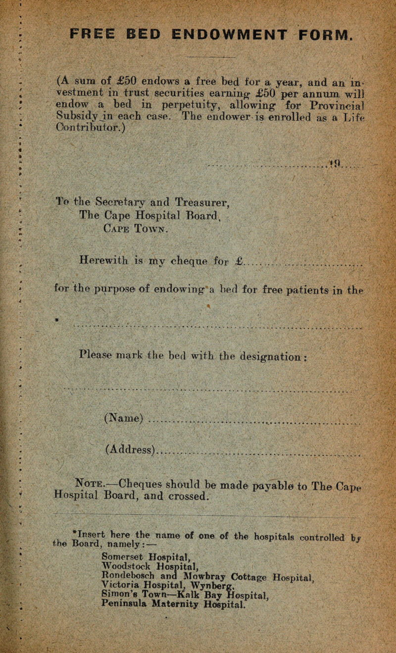 FREE BED ENDOWMENT FORM (A sum of £50 endows a free bed fur a year, and an in¬ vestment in trust securities earning £50 per annum, will endow a bed in perpetuity, allowing1 for Provincial Subsidy jn each case. The endower is enrolled as a Life Contributor.) To the Secretary and Treasurer, The Cape Hospital Board, Cape Town. Herewith is my cheque for £.. ... for the purpose of endowing a bed for free patients in the * Please mark the bed with the designation: (Name) . (Address) Note.—Cheques should be mad© payable to The Cape Hospital Board, and crossed. * Insert here the name of on© of the hospitals controlled by the Board, namely: — Somerset Hospital, Woodstock Hospital, Rondebosch and Mowbray Cottage Hospital Victoria Hospital, Wynberg, Simon’s Town—Kalk Bay Hospital, Peninsula Maternity Hospital.
