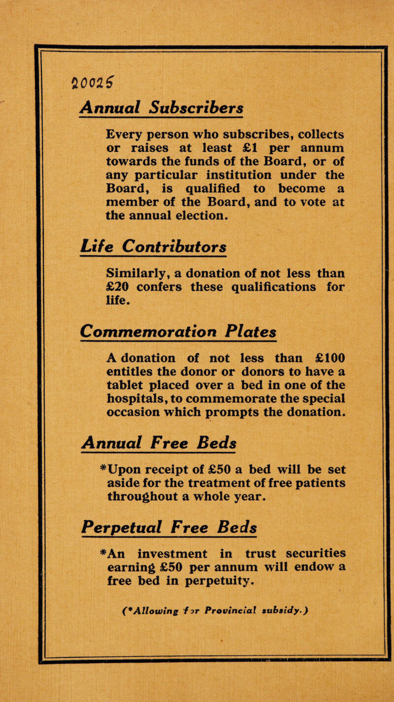 20026 Annual Subscribers Every person who subscribes, collects or raises at least £1 per annum towards the funds of the Board, or of any particular institution under the Board, is qualified to become a member of the Board, and to vote at the annual election. Life Contributors Similarly, a donation of not less than £20 confers these qualifications for life. Commemoration Plates A donation of not less than £100 entitles the donor or donors to have a tablet placed over a bed in one of the hospitals, to commemorate the special occasion which prompts the donation. Annual Free Beds *Upon receipt of £50 a bed will be set aside for the treatment of free patients throughout a whole year. Perpetual Free Beds *An investment in trust securities earning £50 per annum will endow a free bed in perpetuity. (*Allowing for Provincial subsidy.)