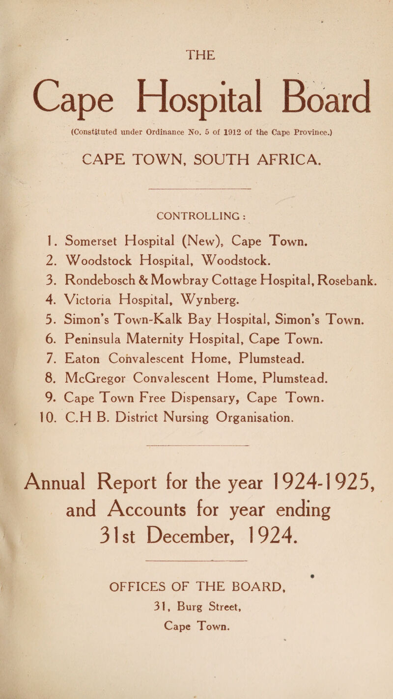 THE Cape Hospital Board (Constituted under Ordinance No. 5 of 1912 of the Cape Province.) CAPE TOWN, SOUTH AFRICA, CONTROLLING : 1. Somerset Hospital (New), Cape Town. 2. Woodstock Hospital, Woodstock. 3. Rondebosch & Mowbray Cottage Hospital, Rosebank. 4. Victoria Hospital, Wynberg. 5. Simon’s Town-Kalk Bay Hospital, Simon’s Town. 6. Peninsula Maternity Hospital, Cape Town. 7. Eaton Convalescent Home, Plumstead. 8. McGregor Convalescent Home, Plumstead. 9. Cape Town Free Dispensary, Cape Town. 10. C.H B. District Nursing Organisation. Annual Report for the year 1924-1 925, and Accounts for year ending 31 st December, 1 924. OFFICES OF THE BOARD. 31, Burg Street, Cape Town.