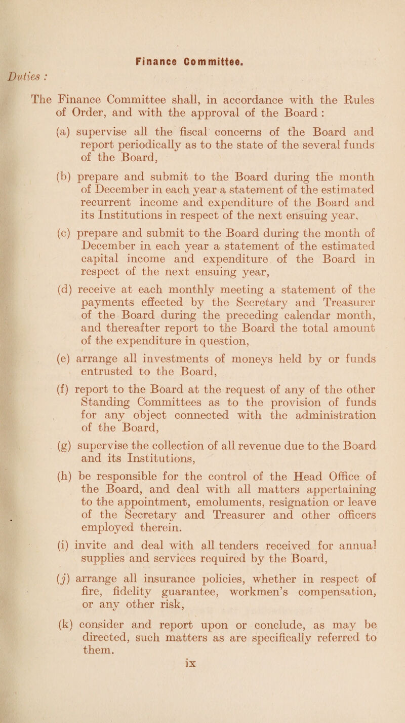 Duties : Finance Committee. The Finance Committee shall, in accordance with the Rules of Order, and with the approval of the Board : (a) supervise all the fiscal concerns of the Board and report periodically as to the state of the several funds of the Board, (b) prepare and submit to the Board during the month of December in each year a statement of the estimated recurrent income and expenditure of the Board and its Institutions in respect of the next ensuing year, (c) prepare and submit to the Board during the month of December in each year a statement of the estimated capital income and expenditure of the Board in respect of the next ensuing year, (d) receive at each monthly meeting a statement of the payments effected by the Secretary and Treasurer of the Board during the preceding calendar month, and thereafter report to the Board the total amount of the expenditure in question, (e) arrange all investments of moneys held by or funds entrusted to the Board, (f) report to the Board at the request of any of the other Standing Committees as to the provision of funds for any object connected with the administration of the Board, (g) supervise the collection of all revenue due to the Board and its Institutions, (h) be responsible for the control of the Head Office of the Board, and deal with all matters appertaining to the appointment, emoluments, resignation or leave of the Secretary and Treasurer and other officers employed therein. (i) invite and deal with all tenders received for annual supplies and services required by the Board, (j) arrange all insurance policies, whether in respect of fire, fidelity guarantee, workmen’s compensation, or any other risk, (k) consider and report upon or conclude, as may be directed, such matters as are specifically referred to them.