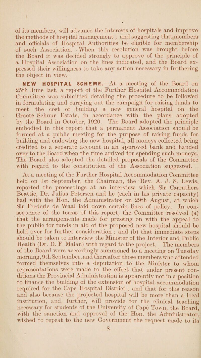 of its members, will advance the interests of hospitals and improve the methods of hospital management ; and suggesting that members and officials of Hospital Authorities be eligible for membership of such Association. When this resolution was brought before the Board it was decided strongly to approve of the principle of a Hospital Association on the lines indicated, and the Board ex¬ pressed their willingness to take any action necessary in furthering the object in view. NEW HOSPITAL SCHEME.—At a meeting of the Board on 25th June last, a report of the Further Hospital Accommodation Committee was submitted detailing the procedure to be followed in formulating and carrying out the campaign for raising funds to meet the cost of building a new general hospital on the Groote Schuur Estate, in accordance with the plans adopted by the Board in October, 1920. The Board adopted the principle embodied in this report that a permanent Association should be formed at a public meeting for the purpose of raising funds for building and endowing the new hospital, all moneys collected being credited to a separate account in an approved bank and handed over to the Board when the time arrived for spending such moneys. The Board also adopted the detailed proposals of the Committee with regard to the constitution of the Association suggested. At a meeting of the Further Hospital Accommodation Committee held on 1st September, the Chairman, the Bev. A. J. S. Lewis, reported the proceedings at an interview which Sir Carruthers Beattie, Hr. Julius Petersen and he (each in his private capacity) had with the Hon. the Administrator on 29th August, at which Sir Frederic de Waal laid down certain lines of policy. In con¬ sequence of the terms of this report, the Committee resolved (a) that the arrangements made for pressing on with the appeal to the public for funds in aid of the proposed new hospital should be held over for further consideration ; and (b) that immediate steps should be taken to interview the Minister of the Interior and Public Health (Hr. H. F. Malan) with regard to the project. The members of the Board were accordingly summoned to a meeting on Tuesday morning, 9th September, and thereafter those members who attended formed themselves into a deputation to the Minister to whom representations were made to the effect that under present con¬ ditions the Provincial Administration is apparently not in a position to finance the building of the extension of hospital accommodation required for the Cape Hospital Histrict ; and that for this reason and also because the projected hospital will be more than a local institution, and, further, will provide for the clinical teaching necessary for students of the University of Cape Town, the Board, with the sanction and approval of the Hon. the Administrator, wished to repeat to the new Government the request made to its