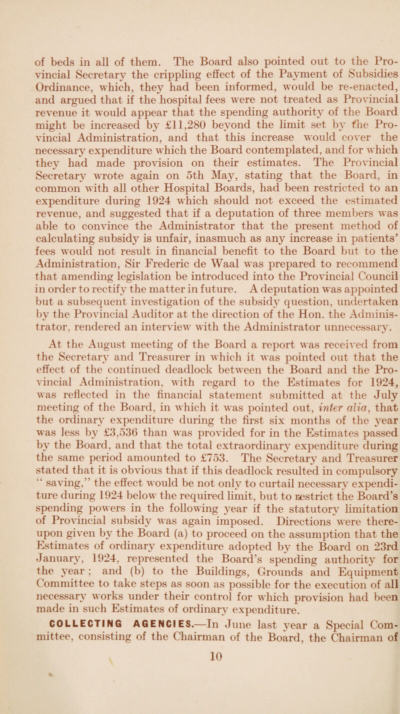 of beds in all of them. The Board also pointed out to the Pro¬ vincial Secretary the crippling effect of the Payment of Subsidies Ordinance, which, they had been informed, would be re-enacted, and argued that if the hospital fees were not treated as Provincial revenue it would appear that the spending authority of the Board might be increased by £11,280 beyond the limit set by the Pro¬ vincial Administration, and that this increase would cover the necessary expenditure which the Board contemplated, and for which they had made provision on their estimates. The Provincial Secretary wrote again on 5th May, stating that the Board, in common with all other Hospital Boards, had been restricted to an expenditure during 1924 which should not exceed the estimated revenue, and suggested that if a deputation of three members was able to convince the Administrator that the present method of calculating subsidy is unfair, inasmuch as any increase in patients’ fees w7ould not result in financial benefit to the Board but to the Administration, Sir Frederic de Waal was prepared to recommend that amending legislation be introduced into the Provincial Council in order to rectify the matter in future. A deputation was appointed but a subsequent investigation of the subsidy question, undertaken by the Provincial Auditor at the direction of the Hon. the Adminis¬ trator, rendered an interview writh the Administrator unnecessary. At the August meeting of the Board a report was received from the Secretary and Treasurer in wdiich it w7as pointed out that the effect of the continued deadlock between the Board and the Pro¬ vincial Administration, with regard to the Estimates for 1924, w-as reflected in the financial statement submitted at the July meeting of the Board, in which it was pointed out, inter alia, that the ordinary expenditure during the first six months of the year was less by £3,536 than w7as provided for in the Estimates passed by the Board, and that the total extraordinary expenditure during the same period amounted to £753. The Secretary and Treasurer stated that it is obvious that if this deadlock resulted in compulsory “ saving,” the effect would be not only to curtail necessary expendi¬ ture during 1924 below the required limit, but to restrict the Board’s spending powers in the following year if the statutory limitation of Provincial subsidy wras again imposed. Directions ware there¬ upon given by the Board (a) to proceed on the assumption that the Estimates of ordinary expenditure adopted by the Board on 23rd January, 1924, represented the Board’s spending authority for the year ; and (b) to the Buildings, Grounds and Equipment Committee to take steps as soon as possible for the execution of all necessary works under their control for which provision had been made in such Estimates of ordinary expenditure. COLLECTING AGENCIES.—In June last year a Special Com¬ mittee, consisting of the Chairman of the Board, the Chairman of