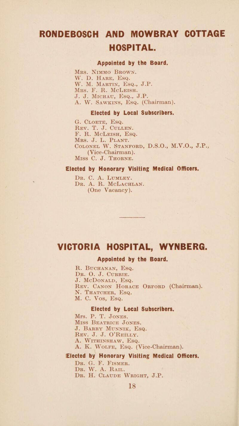 RONDEBOSCH AND MOWBRAY COTTAGE HOSPITAL. Appointed by the Board. Mrs. Nimmo Brown. W. D. Hare. Esq. W. M. Martin, Esq.., J.P. Mrs. F. R. McLeish. J. J. Michatj, Esq., J.P. A. W. Sawkins, Esq. (Chairman). Elected by Local Subscribers. G. Cloete, Esq. Rev. T. J. Cullen. F. R. McLeish, Esq. Mrs. J. L. Plant. Colonel W. Stanford, D.S.O., M.V.O., J.P., (Vice-Chairman). Miss C. J. Thorne. Elected by Honorary Visiting Medical Officers. Dr. C. A. Lumley. Dr. A. R. McLachlan. (One Vacancy). VICTORIA HOSPITAL, WYNBERG. Appointed by the Board. R. Buchanan, Esq. Dr. O. J. Currie. J. McDonald, Esq. Rev. Canon Horace Orford (Chairman). N. Thatcher, Esq. M. C. Vos, Esq. Elected by Local Subscribers. Mrs. P. T. Jones. Miss Beatrice Jones. J. Barry Munnik, Esq. Rev. J. J. O'Reilly. A. Withinshaw, Esq. A. K. Wolfe, Esq. (Vice-Chairman). Elected by Honorary Visiting Medical Officers. Dr. G. F. Fismer. Dr. W. A. Rail. Dr. H. Claude Wright, J.P.