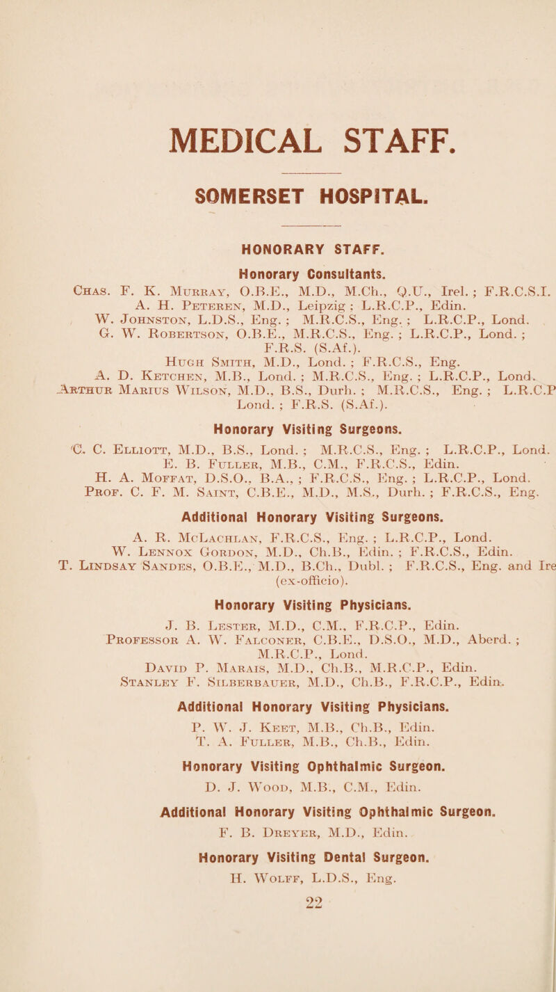 MEDICAL STAFF SOMERSET HOSPITAL. HONORARY STAFF. Honorary Consultants. Chas. F. K. Murray, O.B.E., M.D., M.Ch., Q.U., Irel. ; F.R.C.S.I. A. H. Pbteren, M.D., Leipzig ; L.R.C.P., Edin. W. Johnston, L.D.S., Eng.; M.R.C.S., Eng.; L.R.C.P., Lond. G. W. Robertson, O.B.E., M.R.C.S., Eng. ; L.R.C.P., Lond. ; F.R.S. (S.Af.). Hugh Smith, M.D., Lond. ; F.R.C.S., Eng. A. D. Ketchen, M.B., Lond. ; M.R.C.S., Eng. ; L.R.C.P., Lond. .Arthur Marius Wilson, M.D., B.S., Durh. ; M.R.C.S., Eng. ; L.R.C.P Lond. ; F.R.S. (S.Af.). Honorary Visiting Surgeons. CL C. Elliott, M.D., B.S., Lond. ; M.R.C.S., Eng. ; L.R.C.P., Lond. E. B. Fuller, M.B., C.M., F.R.C.S., Edin. H. A. Moffat, D.S.O.. B.A., ; F.R.C.S., Eng. ; L.R.C.P., Lond. Prof. C. F. M. Saint, C.B.E., M.D., M.S., Durh. ; F.R.C.S., Eng. Additional Honorary Visiting Surgeons. A. R. MoLachlan, F.R.C.S., Eng. ; L.R.C.P., Lond. W. Lennox Gordon, M.D., Ch.B., Edin. ; F.R.C.S., Edin. T. Lindsay Sandes, O.B.E., M.D., B.Ch., Dubl. ; F.R.C.S., Eng. and Ire (ex-officio). Honorary Visiting Physicians. J. B. Lester, M.D., C.M., F.R.C.P., Edin. Professor A. W. Falconer, C.B.E., D.S.O., M.D., Aberd. ; M.R.C.P., Lond. David P. Marais, M.D., Ch.B., M.R.C.P., Edin. Stanley F. Silberbauer, M.D., Ch.B., F.R.C.P., Edin. Additional Honorary Visiting Physicians. P. W. J. Keet, M.B., Ch.B., Edin. T. A. Fuller, M.B., Ch.B., Edin. Honorary Visiting Ophthalmic Surgeon. D. J. Wood, M.B., C.M., Edin. Additional Honorary Visiting Ophthalmic Surgeon. F. B. Dreyer, M.D., Edin. Honorary Visiting Dental Surgeon. II. Wolff, L.D.S., Eng.