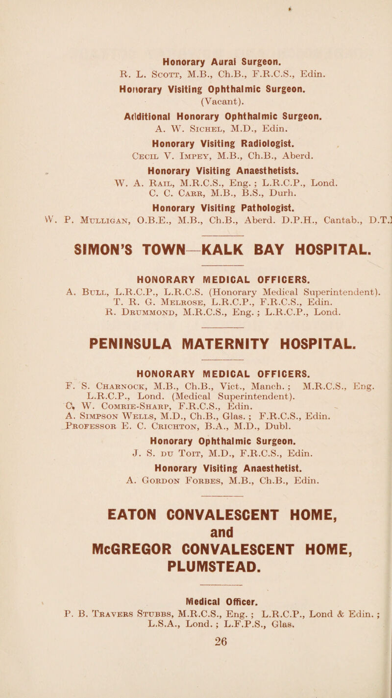 Honorary Aural Surgeon. R. L. Scott, M.B., Ch.B., F.R.C.S., Edin. Honorary Visiting Ophthalmic Surgeon. (Vacant). Additional Honorary Ophthalmic Surgeon. A. W. Sichel, M.D., Edin. Honorary Visiting Radiologist. Cecil V. Impey, M.B., Ch.B., Aberd. Honorary Visiting Anaesthetists. W. A. Rail, M.R.C.S., Eng. ; L.R.C.P., Bond. C. C. Carr, M.B., B.S., Durh. Honorary Visiting Pathologist. W. P. Mulligan, O.B.E., M.B., Ch.B., Aberd. D.P.H., Cantab., D.T.] SIMON’S TOWN—KALK BAY HOSPITAL. HONORARY MEDICAL OFFICERS. A. Bull, L.R.C.P., L.R.C.S. (Honorary Medical Superintendent). T. R. G. Melrose, L.R.C.P., F.R.C.S., Edin. R. Drummond, M.R.C.S., Eng. ; L.R.C.P., Lond. PENINSULA MATERNITY HOSPITAL. HONORARY MEDICAL OFFICERS. F. S. Charnock, M.B., Ch.B., Viet., Manch. ; M.R.C.S., Eng. L.R.C.P., Lond. (Medical Superintendent). O, W. Comrie-Sharp, F.R.C.S., Edin. A. Simpson Wells, M.D., Ch.B., Glas. ; F.R.C.S., Edin. Professor E. C. Crichton, B.A., M.D., Dubl. Honorary Ophthalmic Surgeon. J. S. DU Toit, M.D., F.R.C.S., Edin. Honorary Visiting Anaesthetist. A. Gordon Forbes, M.B., Ch.B., Edin. EATON CONVALESCENT HOME, and MCGREGOR CONVALESCENT HOME, PLUMSTEAD. Medical Officer. P. B. Travers Stubbs, M.R.C.S., Eng. ; L.R.C.P., Lond & Edin. ; L.S.A., Lond. ; L.F.P.S., Glas.