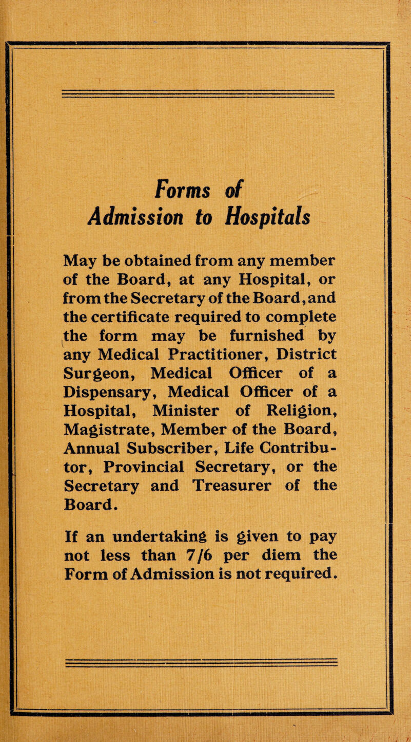 Forms of Admission to Hospitals May be obtained from any member of the Board, at any Hospital, or from the Secretary of the Board, and the certificate required to complete the form may be furnished by any Medical Practitioner, District Surgeon, Medical Officer of a Dispensary, Medical Officer of a Hospital, Minister of Religion, Magistrate, Member of the Board, Annual Subscriber, Life Contribu¬ tor, Provincial Secretary, or the Secretary and Treasurer of the Board. If an undertaking is given to pay not less than 7/6 per diem the Form of Admission is not required.