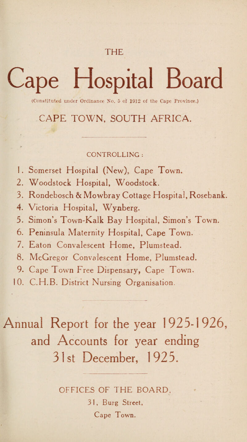 THE Cape Hospital Board (Constituted under Ordinance No. 5 of 1912 of the Cape Province.) CAPE TOWN, SOUTH AFRICA. CONTROLLING : 1. Somerset H ospital (New), Cape Town. 2. Woodstock Hospital, Woodstock. 3. Rondebosch & Mowbray Cottage Hospital, Rosebank. 4. Victoria Hospital, Wynberg. 5. Simon’s Town-Kalk Bay Hospital, Simon’s Town. 6. Peninsula Maternity Hospital, Cape Town. 7. Eaton Convalescent Home, Plumstead. 8. McGregor Convalescent Home, Plumstead. 9. Cape Town Free Dispensary, Cape Town. 10. C.H.B. District Nursing Organisation. Annual Report for the year 1925-1926, and Accounts for year ending 31st December, 1925. OFFICES OF THE BOARD. 3 1, Burg Street, Cape Town.