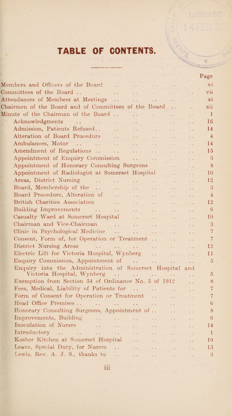 TABLE OF CONTENTS. Page Members and Officers of the Board . . Committees of the Board Attendances of Members at Meetings Chairmen of the Board and of Committees of the Board Minute of the Chairman of the Board .. Acknowledgments . . . . . . . . .. . ... Admission, Patients Refused. . ... ;. . . Alteration of Board Procedure Ambulances, Motor . . . . Amendment of Regulations . . . . . . ... Appointment of Enquiry Commission Appointment of Honorary Consulting Surgeons Appointment of Radiologist at Somerset Hospital Areas, District Nursing Board, Membership of the Board Procedure, Alteration of British Charities Association Building Improvements Casualty Ward at Somerset Hospital Chairman and Vice-Chairman Clinic in Psychological Medicine Consent, Form of, for Operation or Treatment . . District Nursing Areas Electric Lift for Victoria Hospital, Wynberg Enquiry Commission, Appointment of Enquiry into the Administration of Somerset Hospital Victoria Hospital, Wynberg Exemption from Section 54 of Ordinance No. 5 of 1912 Fees, Medical, Liability of Patients for Form of Consent for Operation or Treatment Head Office Premises Honorary Consulting Surgeons, Appointment of Improvements, Building Inoculation of Nurses Introductory Kosher Kitchen at Somerset Hospital Leave, Special Duty, for Nurses Lewis, Rev. A. J. S., thanks to and vi vii xi xii 1 16 14 4 14 15 5 8 10 12 3 4 12 6 10 3 7 7 12 11 5 8 7 7 6 8 6 14 1 10 13 3 ill