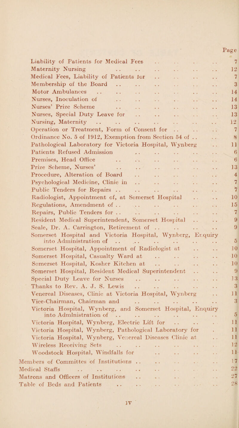 Liability of Patients for Medical Fees Maternity Nursing Medical Fees, Liability of Patients for Membership of the Board Motor Ambulances Nurses, Inoculation of Nurses’ Prize Scheme Nurses, Special Duty Leave for Nursing, Maternity Operation or Treatment, Form of Consent for Ordinance No. 5 of 1912, Exemption from Section 54 of . . Pathological Laboratory for Victoria Hospital, Wynberg Patients Refused Admission Premises, Head Office Prize Scheme, Nurses’ Procedure, Alteration of Board Psychological Medicine, Clinic in Public Tenders for Repairs Radiologist, Appointment of, at Somerset Hospital Regulations, Amendment of . . Repairs, Public Tenders for Resident Medical Superintendent, Somerset Hospital Seale, Dr. A. Carrington, Retirement of . . Somerset Hospital and Victoria Hospital, Wynberg, Enquiry into Administration of Somerset Hospital, Appointment of Radiologist at Somerset Hospital, Casualty Ward at Somerset Hospital, Kosher Kitchen at Somerset Hospital, Resident Medical Superintendent Special Duty Leave for Nurses Thanks to Rev. A. J. S. Lewis Venereal Diseases, Clinic at Victoria Hospital, Wynberg Vice-Chairman, Chairman and Victoria Hospital, Wynberg, and Somerset Hospital, Enquiry into Administration of Victoria Hospital, Wynberg, Electric Lift for Victoria Hospital, Wynberg, Pathological Laboratory for Victoria Hospital, Wynberg, Venereal Diseases Clinic at Wireless Receiving Sets Woodstock Hospital, Windfalls for Members of Committes of Institutions . . Medical Staffs Matrons and Officers of Institutions Table of Beds and Patients