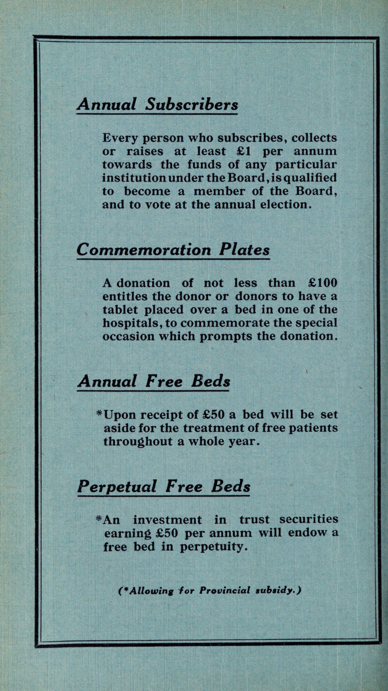 Annual Subscribers Every person who subscribes, collects or raises at least £1 per annum towards the funds of any particular institution under the Board, is qualified to become a member of the Board, and to vote at the annual election. Commemoration Plates A donation of not less than £100 entitles the donor or donors to have a tablet placed over a bed in one of the hospitals, to commemorate the special occasion which prompts the donation. Annual Free Beds *Upon receipt of £50 a bed will be set aside for the treatment of free patients throughout a whole year. Perpetual Free Beds *An investment in trust securities earning £50 per annum will endow a free bed in perpetuity. (*Allowing for Provincial subsidy.)