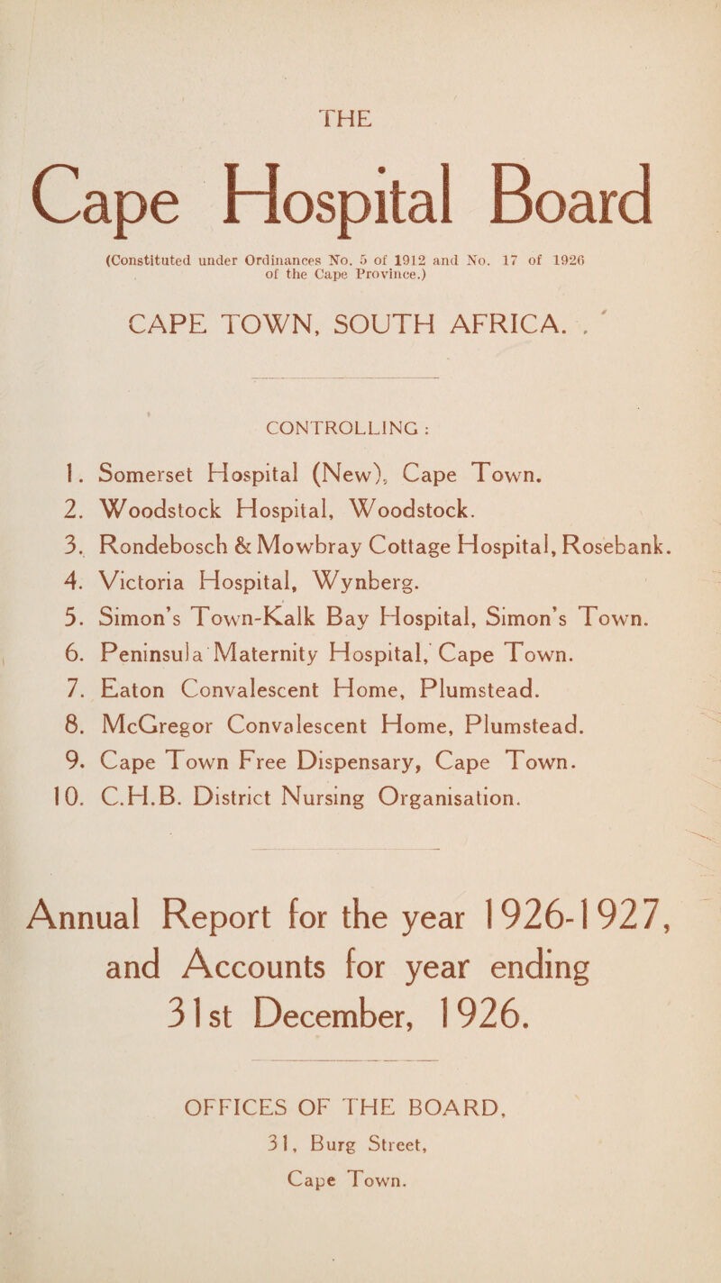 THE Cape Hospital Board (Constituted under Ordinances No. 5 of 1912 and No. 1 of 1926 of the Cape Province.) CAPE TOWN, SOUTH AFRICA. . ' CONTROLLING : 1. Somerset Hospital (New), Cape Town. 2. Woodstock Hospital, Woodstock. 3. Rondebosch & Mowbray Cottage Hospital, Rosebank. 4. Victoria Hospital, Wynberg. 5. Simon’s Town-Kaik Bay Hospital, Simon s Town. 6. Peninsula Maternity Hospital, Cape Town. 7. Eaton Convalescent Home, Plumstead. 8. McGregor Convalescent Home, Plumstead. 9. Cape Town Free Dispensary, Cape Town. 10. C.H.B. District Nursing Organisation. Annual Report for the year 1926-1927, and Accounts for year ending 31 st December, 1926. OFFICES OF THE BOARD. 3 1, Burg Street, Cape Town.