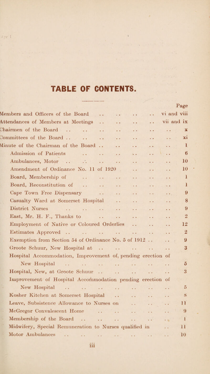 TABLE OF CONTENTS. Members and Officers of the Board Attendances of Members at Meetings Chairmen of the Board ommittees of the Board Minute of the Chairman of the Board . . Admission of Patients Ambulances, Motor Amendment of Ordinance No. 11 of 1920 Board, Membership of Board, Reconstitution of Cape Town Free Dispensary Casualty Ward at Somerset Hospital District Nurses East, Mr. H. F., Thanks to Employment of Native or Coloured Orderlies Estimates Approved Exemption from Section 54 of Ordinance No. 5 ot Groote Schuur, New Hospital at Hospital Accommodation, Improvement of, pend New Hospital Hospital, New, at Groote Schuur Improvement of Hospital Accorhmodation pendin New Hospital Kosher Kitchen at Somerset Hospital Leave, Subsistence Allowance to Nurses on McGregor Convalescent Home Membership of the Board Midwifery, Special Remuneration to Nurses qualified in Motor Ambulances 912 ng erection g erection Page vi and viii vii and ix x xi 1 6 10 10 1 1 9 8 9 2 12 2 9 3 5 3 5 8 11 9 1 11 10