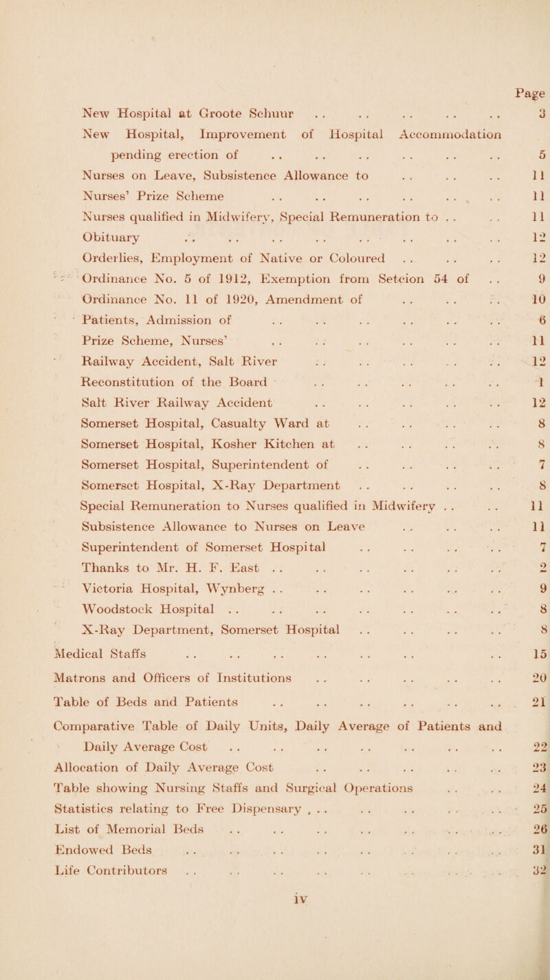 New Hospital at Croote Schuur New Hospital, Improvement of Hospital Accommodation pending erection of Nurses on Leave, Subsistence Allowance to Nurses’ Prize Scheme Nurses qualified in Midwifery, Special Remuneration to Obituary . . . . . . . . Orderlies, Employment of Native or Coloured v - Ordinance No. 5 of 1912, Exemption from Setc-ion 54 of Ordinance No. 11 of 1920, Amendment of Patients, Admission of Prize Scheme, Nurses’ Railway Accident, Salt River Reconstitution of the Board Salt River Railway Accident Somerset Hospital, Casualty Ward at Somerset Hospital, Kosher Kitchen at Somerset Hospital, Superintendent of Somerset Hospital, X-Ray Department Special Remuneration to Nurses qualified in Midwifery . . Subsistence Allowance to Nurses on Leave Superintendent of Somerset Hospital Thanks to Mr. H. F. East. Victoria Hospital, Wynberg Woodstock Hospital X-Ray Department, Somerset Hospital Medical Staffs Matrons and Officers of Institutions Table of Beds and Patients Comparative Table of Daily Units, Daily Average of Patients and Daily Average Cost Allocation of Daily Average Cost- Table showing Nursing Staffs and Surgical Operations Statistics relating to Free Dispensary ... List of Memorial Beds Endowed Beds Life Contributors . . . . . . . . . . . . ...