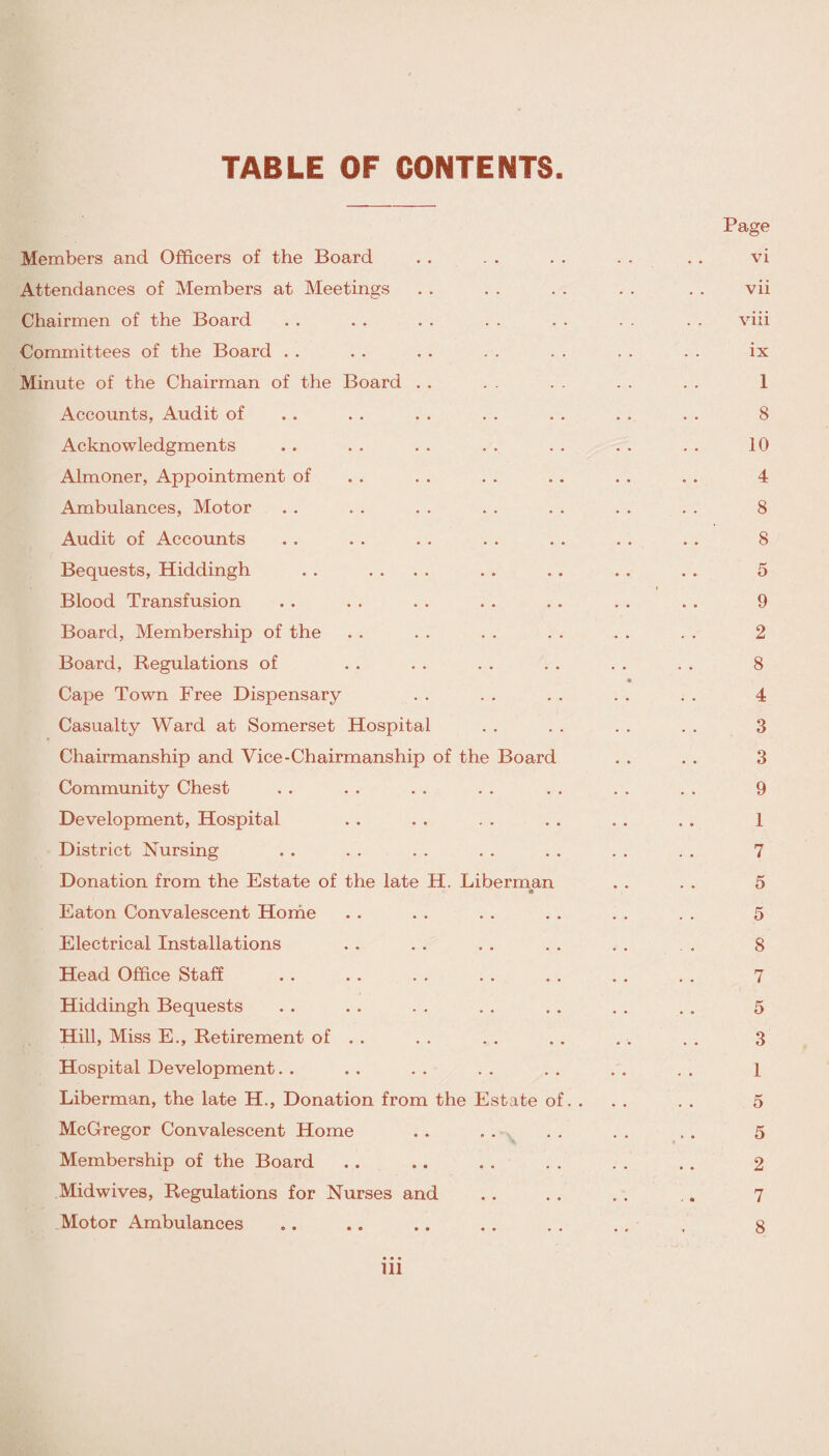 TABLE OF CONTENTS Page Members and Officers of the Board . . . . . . . . . . vi Attendances of Members at Meetings . . . . . . . . . . vii Chairmen of the Board . . . . . . . . . . . . . . viii Committees of the Board . . . . . . . . . . . . . . ix Minute of the Chairman of the Board . . . . . . . . . . 1 Accounts, Audit of . . . . . . . . . . . . . . 8 Acknowledgments . . . . . . . . . . . . . . 10 Almoner, Appointment of . . . . . . . . . . . . 4 Ambulances, Motor . . . . . . . . . . . . . . 8 Audit of Accounts . . . . . . . . . . . . . . 8 Bequests, Hiddingh . . .... . . . . . . . . 5 Blood Transfusion . . . . . . . . . . . . . . 9 Board, Membership of the . . . . . . . . . . . . 2 Board, Regulations of . . . . . . . . . . . . 8 Cape Town Free Dispensary . . . . . . . . . . 4 Casualty Ward at Somerset Hospital . . . . . . . . 3 Chairmanship and Vice-Chairmanship of the Board . . . . 3 Community Chest . . . . . . . . . . . . . . 9 Development, Hospital . . . . . . . . . . . . 1 District Nursing . . . . . . . . . . . . . . 7 Donation from the Estate of the late H. Liberman . . . . 5 Eaton Convalescent Home . . . . . . . . . . . . 5 Electrical Installations . . . . . . . . . . . . 8 Head Office Staff . . . . . . . . . . . . . . 7 Hiddingh Bequests . . . . . . . . . . . . . . 5 Hill, Miss E., Retirement of . . . . . . . . . . . . 3 Hospital Development. . . . . . . . . . . . . . 1 Liberman, the late H., Donation from the Estate of. . . . . . 5 McGregor Convalescent Home . . . . . . . . . . 5 Membership of the Board . . .. . . . . . . . . 2 Midwives, Regulations for Nurses and . . . . . . . 7 Motor Ambulances . . .. . . . . . . . . , 8