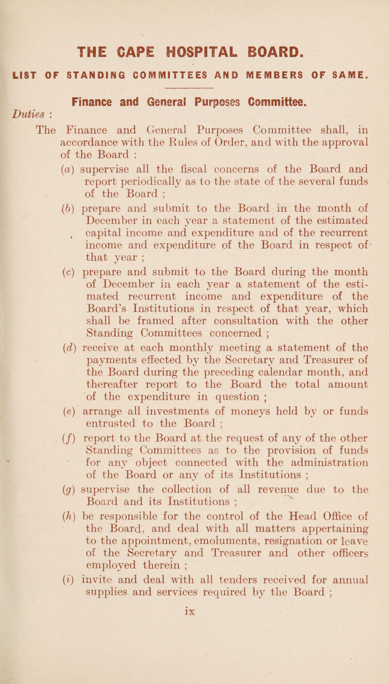 LIST OF STANDING COMMITTEES AND MEMBERS OF SAME. Finance and General Purposes Committee. Duties : The Finance and General Purposes Committee shall, in accordance with the Rules of Order, and with the approval of the Board : (a) supervise all the fiscal concerns of the Board and report periodically as to the state of the several funds of the Board ; (b) prepare and submit to the Board in the month of December in each year a statement of the estimated capital income and expenditure and of the recurrent income and expenditure of the Board in respect of that vear ; (c) prepare and submit to the Board during the month of December in each year a statement of the esti¬ mated recurrent income and expenditure of the Board’s Institutions in respect of that year, which shall be framed after consultation with the other Standing Committees concerned ; (d) receive at each monthly meeting a statement of the payments effected by the Secretary and Treasurer of the Board during the preceding calendar month, and thereafter report to the Board the total amount of the expenditure in question ; (e) arrange all investments of moneys held by or funds entrusted to the Board ; (/) report to the Board at the request of any of the other Standing Committees as to the provision of funds for any object connected with the administration of the Board or any of its Institutions ; (g) supervise the collection of all revenue due to the Board and its Institutions ; (h) be responsible for the control of the Head Office of the Board, and deal with all matters appertaining to the appointment, emoluments, resignation or leave of the Secretary and Treasurer and other officers employed therein ; (i) invite and deal with all tenders received for annual supplies and services required by the Board ; ]X