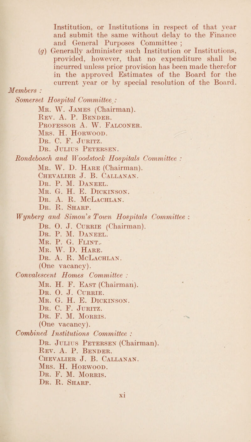 Institution, or Institutions in respect of that year and submit the same without delay to the Finance and General Purposes Committee ; (:g) Generally administer such Institution or Institutions, provided, however, that no expenditure shall be incurred unless prior provision has been made therefor in the approved Estimates of the Board for the current year or by special resolution of the Board. Members : Somerset Hospital Committee : Mr. W. James (Chairman). Rev. A. P. Bender. Professor x4. W. Falconer. Mrs. H. Horwood. Dr. C. F. Juritz. Dr. Julius Petersen. Rondebosch and Woodstock Hospitals Com?nittee : Mr. W. D. Hare (Chairman). Chevalier J. B. C allan an. Dr. P. M. Daneel. Mr. G. H. E. Dickinson. Dr. A. R. McLachlan. Dr. R. Sharp. Wynberg and Simon’s Town Hospitals Committee : Dr. 0. J. Currie (Chairman). Dr. P. M. Daneel. Mr. P. G. Flint.. Mr. W. D. Hare. Dr. A. R. McLachlan. (One vacancy). Convalescent Homes Committee : Mr. H. F. East (Chairman). Dr. 0. J. Currie. Mr. G. H. E. Dickinson. Dr. C. F. Juritz. Dr. F. M. Morris. (One vacancy). Combined Institutions Committee : Dr. Julius Petersen (Chairman). Rev. A. P. Bender. Chevalier J. B. C allan an. Mrs. H. Horwood. Dr. F. M. Morris. Dr. R. Sharp.