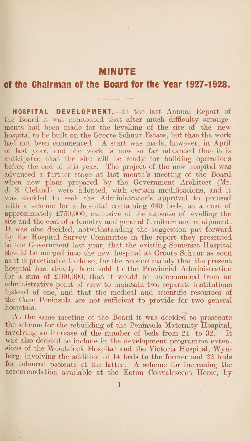 ! MINUTE of the Chairman of the Board for the Year 1927-1928. HOSPITAL DEVELOPMENT.—In the last Annual Report of tlie Board it was mentioned that after much difficulty arrange¬ ments had been made for the levelling of the site of the new hospital to be built on the Groote Schuur Estate, but that the work had not been commenced. A start was made, however, in April of last year, and the work is now so far advanced that it is anticipated that the site will be ready for building operations before the end of this year. The project of the new hospital was advanced a further stage at last month’s meeting of the Board when new plans prepared by the Government Architect (Mr. J. S. Cleland) were adopted, with certain modifications, and it was decided to seek the Administrator’s approval to proceed with a scheme for a hospital containing 640 beds, at a cost of approximately £750,000, exclusive of the expense of levelling the site and the cost of a laundry and general furniture and equipment. It was also decided, notwithstanding the suggestion put forward by the Hospital Survey Committee in the report they presented to the Government last year, that the existing Somerset Hospital should be merged into the new hospital at Groote Schuur as soon as it is practicable to do so, for the reasons mainly that the present hospital has already been sold to the Provincial Administration for a sum of £100,000, that it would be uneconomical from an administrative point of view to maintain two separate institutions instead of one, and that the medical and scientific resources of the Cape Peninsula are not sufficient to provide for two general hospitals. At the same meeting of the Board it was decided to prosecute the scheme for the rebuilding of the Peninsula Maternity Hospital, involving an increase of the number of beds from 24 to 32. It was also decided to include in the development programme exten¬ sions of the Woodstock Hospital and the Victoria Hospital, Wyn- berg, involving the addition of 14 beds to the former and 22 beds for coloured patients at the latter. A scheme for increasing the accommodation available at the Eaton Convalescent Home, by