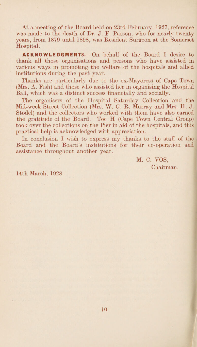 At a meeting of the Board held on 23rd February, 1927, reference was made to the death of Dr. J. F. Parson, who for nearly twenty years, from 1879 until 1898, was Resident Surgeon at the Somerset Hospital. ACKNOWLEDGMENTS.—On behalf of the Board I desire to thank all those organisations and persons who have assisted in various ways in promoting the welfare of the hospitals and allied institutions during the past year. Thanks are particularly due to the ex-Mayoress of Cape Town (Mrs. A. Fish) and those who assisted her in organising the Hospital Ball, which was a distinct success financially and socially. The organisers of the Hospital Saturday Collection and the Mid-week Street Collection (Mrs. W. G. R. Murray and Mrs. H. J. Stodel) and the collectors who worked with them have also earned the gratitude of the Board. Toe H (Cape Town Central Group) took over the collections on the Pier in aid of the hospitals, and this practical help is acknowledged with appreciation. In conclusion I wish to express my thanks to the staff of the Board and the Board’s institutions for their co-operation and assistance throughout another year. M. C. VOS, Chairman. 14th March, 1928.