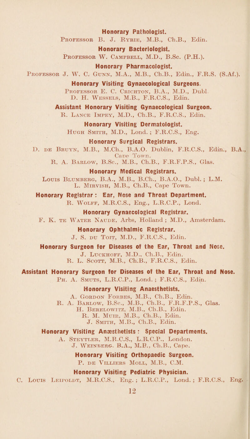 Honorary Pathologist. Professor B. J. Ryrie, M.B., Ch.B., Edin. Honorary Bacteriologist. Professor W. Campbell, M.D., B.Sc. (P.H.). Honorary Pharmacologist. Professor J. W. C. Gunn, M.A., M.B., Ch.B., Edin., F.R.S. (S.Af.). Honorary Visiting Gynaecological Surgeons. Professor E. C. Crichton, B.A., M.D., Dubl D. H. Wessels, M.B., F.R.C.S., Edin. Assistant Honorary Visiting Gynaecological Surgeon. R. Lance Impey, M.D., Ch.B., F.R.C.S., Edin. Honorary Visiting Dermatologist. Hugh Smith, M.D., Lond. ; F.R.C.S., Eng. Honorary Surgical Registrars. D. DE Bruyn, M.B., M.Ch., B.A.O. Dublin, F.R.C.S., Edin., B.A., Cane Town. R. A. Barlow, B.Sc., M.B., Ch.B., F.R.F.P.S., Glas. Honorary Medical Registrars. Louis Blumberg, B.A., M.B., B.Ch., B.A.O., Dubl. ; L.M. L. Mirvish, M.B., Ch.B., Cape Town. Honorary Registrar: Ear, Nose and Throat Department. R. Wolff, M.R.C.S., Eng., L.R.C.P., Lond. Honorary Gynaecological Registrar. F. K. te Water Naude, Arbs, Holland ; M.D., Amsterdam. Honorary Ophthalmic Registrar. J. S. du Toit, M.D., F.R.C.S., Edin. Honorary Surgeon for Diseases of the Ear, Throat and Nose. J. Luckhoff, M.D., Ch.B., Edin. R. L. Scott, M.B., Ch.B., F.R.C.S., Edin. Assistant Honorary Surgeon for Diseases of the Ear, Throat and Nose. Ph. A. Smuts, L.R.C.P., Lond. ; F.R.C.S., Edin. Honorary Visiting Anaesthetists. A. Gordon Forbes, M.B., Ch.B., Edin. R. A. Barlow, B.Sc., M.B., Ch.B., F.R.F.P.S., Glas. H. Berelowitz, M.B., Ch.B., Edin. R. M. Muir, M.B., Ch.B., Edin. J. Smith, M.B., Ch.B., Edin. Honorary Visiting Anaesthetists : Special Departments. A. Steytler, M.R.C.S., L.R.C.P., London. J. Weinberg. B.A., M.B., Ch.B., Cape. Honorary Visiting Orthopaedic Surgeon. P. de Villiers Moll, M.B., C.M. Honorary Visiting Pediatric Physician. C. Louis Leipoldt, M.R.C.S., Eng. ; L.R.C.P., Lond. ; F.R.C.S., Eng.