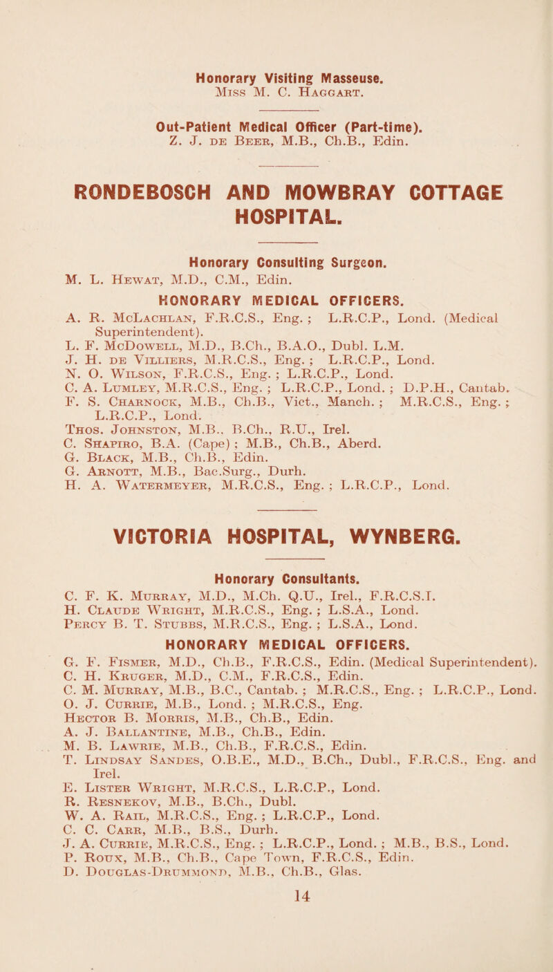 Honorary Visiting Masseuse. Miss M. C. Haggart. Out-Patient Medical Officer (Part-time). Z. J. de Beer, M.B., Cli.B., Edin. RONDEBOSCH AND MOWBRAY COTTAGE HOSPITAL. Honorary Consulting Surgeon. M. L. Hewat, M.D., C.M., Edin. HONORARY MEDICAL OFFICERS. A. R. McLachlan, F.R.C.S., Eng. ; L.R.C.P., Lond. (Medical Superintendent). L. F. McDowell, M.D., B.C'h., B.A.O., Dubl. L.M. J. H. de Villiers, M.R.C.S., Eng. ; L.R.C.P., Lond. N. O. Wilson, F.R.C.S., Eng. ; L.R.C.P., Lond. C. A. Lumley, M.R.C.S., Eng. ; L.R.C.P., Lond. ; D.P.H., Cantab. F. S. Charnock, M.B., Ch.B., Viet., Manch. ; M.R.C.S., Eng. ; L.R.C.P., Lond. Thos. Johnston, M.B.. B.Ch., R.U., Irel. C. Shapiro, B.A. (Cape) ; M.B., Ch.B., Aberd. G. Black, M.B., Ch.B., Edin. G. Arnott, M.B., Bac.Surg., Durh. H. A. Watermeyer, M.R.C.S., Eng. ; L.R.C.P., Lond. VICTORIA HOSPITAL, WYNBERG. Honorary Consultants. C. F. K. Murray, M.D., M.Ch. Q.U., Irel., F.R.C.S.T. H. Claude Wright, M.R.C.S., Eng. ; L.S.A., Lond. Percy B. T. Stubbs, M.R.C.S., Eng. ; L.S.A., Lond. HONORARY MEDICAL OFFICERS. G. F. Fismer, M.D., Ch.B., F.R.C.S., Edin. (Medical Superintendent). C. H. Kruger, M.D., C.M., F.R.C.S., Edin. C. M. Murray, M.B., B.C., Cantab. ; M.R.C.S., Eng. ; L.R.C.P., Lond. O. J. Currie, M.B., Lond. ; M.R.C.S., Eng. Hector B. Morris, M.B., Ch.B., Edin. A. J. Ballantine, M.B., Ch.B., Edin. M. B. Lawrie, M.B., Ch.B., F.R.C.S., Edin. T. Lindsay Sandes, O.B.E., M.D., B.Ch., Dubl., F.R.C.S., Eng. and Irel. E. Lister Wright, M.R.C.S., L.R.C.P., Lond. R. Resneeov, M.B., B.Ch., Dubl. W. A. Rail, M.R.C.S., Eng. ; L.R.C.P., Lond. C. C. Carr, M.B., B.S., Durh. J. A. Currie, M.R.C.S., Eng. ; L.R.C.P., Lond. ; M.B., B.S., Lond. P. Roux, M.B., Ch.B., Cape Town, F.R.C.S., Edin. D. Douglas-Drummond, M.B., Ch.B., Glas.