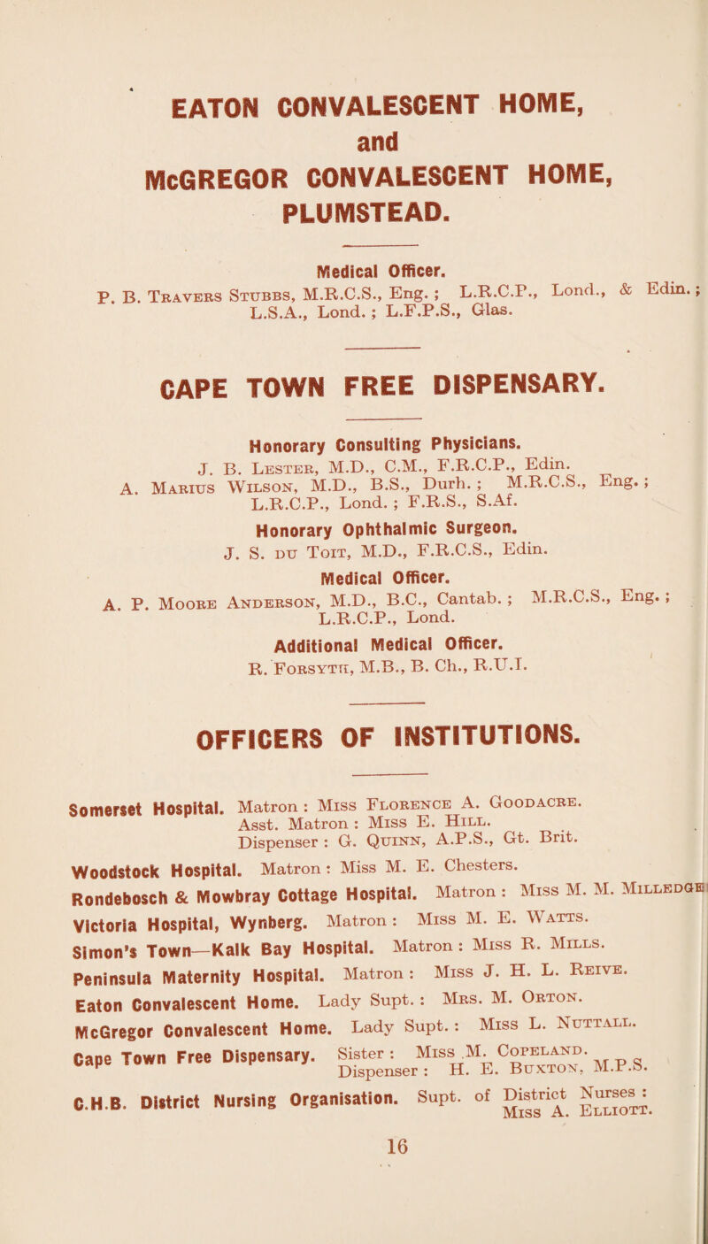 EATON CONVALESCENT HOME, and MCGREGOR CONVALESCENT HOME, PLUMSTEAD. Medical Officer. p. B. Travers Stubbs, M.R.C.S., Eng. ; L.R.C.P., Loncl., & Edin L.S.A., Lond. ; L.F.P.S., Glas. CAPE TOWN FREE DISPENSARY. Honorary Consulting Physicians. J. B. Lester, M.D., C.M., F.R.C.P., Edin. A. Marius Wilson, M.D., B.S., Durh. ; M.R.C.S., Eng. ; L.R.C.P., Lond. ; F.R.S., S.Af. Honorary Ophthalmic Surgeon. J. S. DU Toit, M.D., F.R.C.S., Edin. Medical Officer. A. P. Moore Anderson, M.D., B.C., Cantab. ; M.R.C.S., Eng. ; L.R.C.P., Lond. Additional Medical Officer. R. Forsyth, M.B., B. Ch., R.U.T. OFFICERS OF INSTITUTIONS. Somerset Hospital. Matron: Miss Florence A. Goodacre. Asst. Matron : Miss E. Hill. Dispenser : G. Quinn, A.P.S., Gt. Brit. Woodstock Hospital. Matron : Miss M. E. Chesters. Rondeboseh & Mowbray Cottage Hospital. Matron : Miss M. M. Milledgl: Victoria Hospital, Wynberg. Matron : Miss M. E. Watts. Simon’s Town— Kalk Bay Hospital. Matron: Miss R. Mills. Peninsula Maternity Hospital. Matron : Miss J. H. L. Reive. Eaton Convalescent Home. Lady Supt.: Mrs. M. Orton. McGregor Convalescent Home. Lady Supt.: Miss L. Nut tall. Cape Town Free Dispensary. Sister : Miss.M. Copeland. Dispenser : H. E. Buxton, M.-r.o. C.H.B. District Nursing Organisation. Supt. of District Nurses^