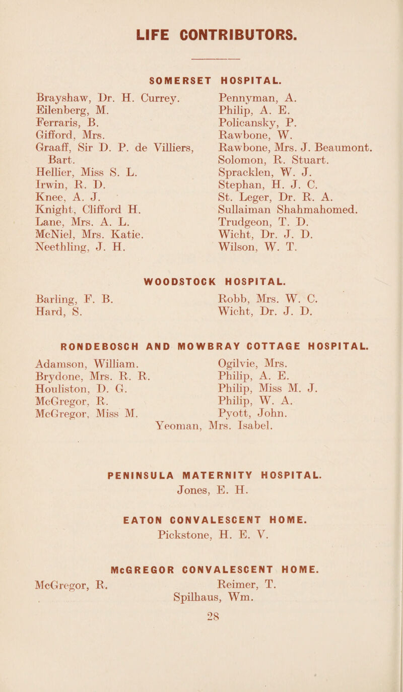 LIFE CONTRIBUTORS SOMERSET HOSPITAL. Brayshaw, Dr. H. Currey. Eilenberg, M. Ferrari s, B. Gifford, Mrs. Graaff, Sir D. P. de Villiers, Bart. Hellier, Miss S. L. Irwin, R. D. Knee, A. J. Knight, Clifford H. Lane, Mrs. A. L. McNiel, Mrs. Katie. Keethling, J. H. Pennyman, A. Philip, A. E. Policansky, P. Rawbone, W. Rawbone, Mrs. J. Beaumont. Solomon, R. Stuart. Spracklen, W. J. Stephan, H. J. C. St. Leger, Dr. R. A. Sullaiman Shahmahomed. Trudgeon, T. D. Wicht, Dr. J. D. Wilson, W. T. Barling, F. B. Hard, S. WOODSTOCK HOSPITAL. Robb, Mrs. W. C. Wicht, Dr. J. D. RONDEBOSCH AND MOWBRAY COTTAGE HOSPITAL. Adamson, William. Brydone, Mrs. R. R. Houliston, D. G. McGregor, R. McGregor, Miss M. Ogilvie, Mrs. Philip, A. E. Philip, Miss M. Philip, W. A. Pyott, John. Yeoman, Mrs. Isabel. J. PENINSULA MATERNITY HOSPITAL. Jones, E. H. EATON CONVALESCENT HOME. Pickstone, H. E. Y. mcgregor convalescent home. McGregor, R. Reimer, T. Spilliaus, Wm.