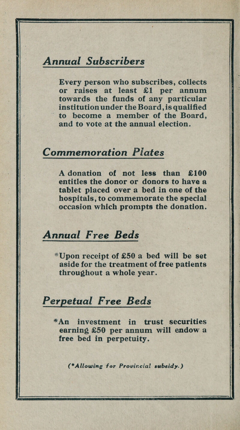 Annual Subscribers Every person who subscribes, collects or raises at least £1 per annum towards the funds of any particular institution under the Board, is qualified to become a member of the Board, and to vote at the annual election. Commemoration Plates A donation of not less than £100 entitles the donor or donors to have a tablet placed over a bed in one of the hospitals, to commemorate the special occasion which prompts the donation. Annual Free Beds *Upon receipt of £50 a bed will be set aside for the treatment of free patients throughout a whole year. Perpetual Free Beds *An investment in trust securities earning £50 per annum will endow a free bed in perpetuity. (*Allowing for Provincial subsidy.)