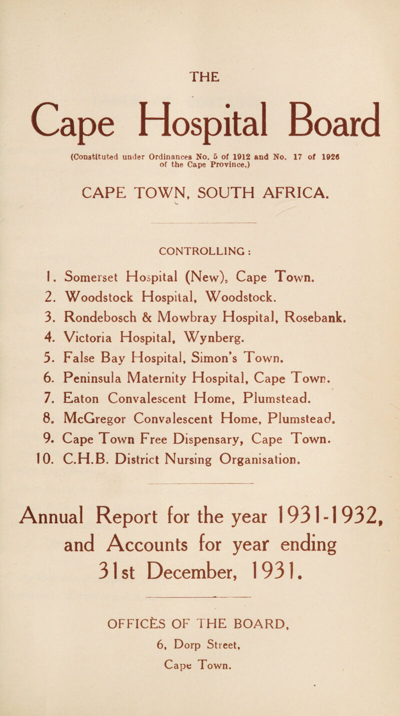 Cape Hospital Board (Constituted under Ordinances No. 5 of 1912 and No. 17 of 1926 of the Cape Province.) CAPE TOWN. SOUTH AFRICA. CONTROLLING : 1. Somerset H ospital (New), Cape Town, 2. Woodstock Hospital, Woodstock. 3. Rondebosch & Mowbray Hospital, Rosebank, 4. Victoria Hospital, Wynberg. 5. False Bay Hospital, Simon’s Town. 6. Peninsula Maternity Hospital, Cape Town, 7. Eaton Convalescent Home, Plumstead. 8. McGregor Convalescent Home, Plumstead. 9. Cape Town Free Dispensary, Cape Town. 10. C.H.B. District Nursing Organisation. Annual Report for the year 1931-1 932, and Accounts for year ending 31 st December, 1931. OFFICES OF THE BOARD. 6, Dorp Street, Cape Town.