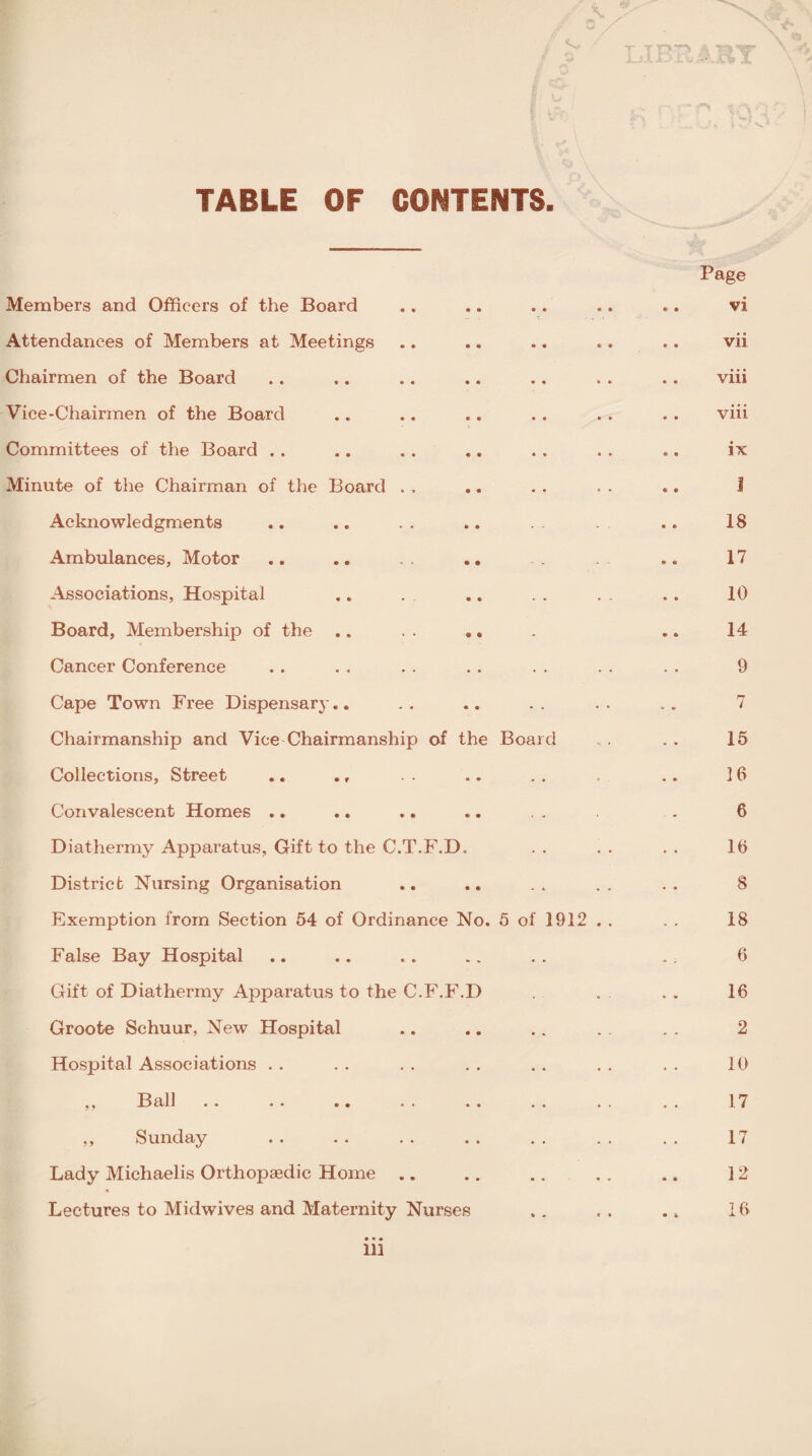 TABLE OF CONTENTS Members and Officers of the Board Attendances of Members at Meetings Chairmen of the Board Vice-Chairmen of the Board Committees of the Board . . Minute of the Chairman of the Board Acknowledgments Ambulances, Motor Associations, Hospital Board, Membership of the Cancer Conference Cape Town Free Dispensary.. Chairmanship and Vice Chairmanship of the Board ... . . 15 Collections, Street .. ., .. .. 16 Convalescent Homes .. .. .. .. . . . 6 Diathermy Apparatus, Gift to the C.T.F.D, . . . . . . 16 District Nursing Organisation .. .. . . . . . . 8 Exemption from Section 54 of Ordinance No. 5 of 1912 . . . . 18 False Bay Hospital .. .. .. .. . . .. 6 Gift of Diathermy Apparatus to the C.F.F.D . . . . 16 Groote Schuur, New Hospital .. .. .. . . . , 2 Hospital Associations . . . . . . . . . . . . . . 10 ,, Ball . . . . .. . . . . . . . . . . 17 ,, Sunday .. .. .. .. .. .. .. 17 Lady Michaelis Orthopaedic Home .. .. .. . . .. 12 Lectures to Midwives and Maternity Nurses .. , . .. 16 VI vii viii viii ix I 18 17 10 14 9 7