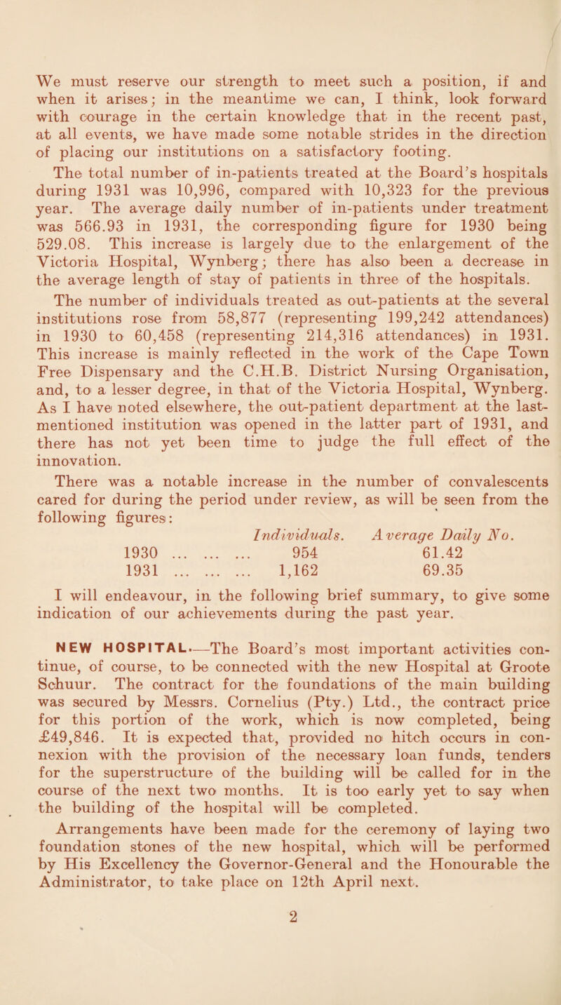 We must reserve our strength to meet such a position, if and when it arises; in the meantime we can, I think, look forward with courage in the certain knowledge that in the recent past, at all events, we have made some notable strides in the direction of placing our institutions on a satisfactory footing. The total number of in-patients treated at the Board’s hospitals during 1931 was 10,996, compared with 10,323 for the previous year. The average daily number of in-patients under treatment was 566.93 in 1931, the corresponding figure for 1930 being 529.08. This increase is largely due to the enlargement of the Victoria Hospital, Wynberg; there has also been a decrease in the average length of stay of patients in three of the hospitals. The number of individuals treated as out-patient© at the several institutions rose from 58,877 (representing 199,242 attendances) in 1930 to 60,458 (representing 214,316 attendances) in 1931. This increase is mainly reflected in the work of the Cape Town Free Dispensary and the C.H.B. District Nursing Organisation, and, to a lesser degree, in that of the Victoria Hospital, Wynberg. As I have noted elsewhere, the out-patient department at the last- mentioned institution was opened in the latter part of 1931, and there has not yet been time to judge the full effect of the innovation. There was a notable increase in the number of convalescents cared for during the period under review, as will be seen from the following figures: Individuals. Average Daily No. 1930 . 954 61.42 1931 . 1,162 69.35 I will endeavour, in the following brief summary, to give some indication of our achievements during the past year. NEW HOSPITAL.—The Board’s most important activities con¬ tinue, of course, to be connected with the new Hospital at Groote Schuur. The contract for the foundations of the main building was secured by Messrs. Cornelius (Pty.) Ltd., the contract price for this portion of the work, which is now completed, being £49,846. It is expected that, provided no hitch occurs in con¬ nexion with the provision of the necessary loan funds, tenders for the superstructure of the building will be called for in the course of the next two months. It is too early yet to say when the building of the hospital will be completed. Arrangements have been made for the ceremony of laying two foundation stones of the new hospital, which will be performed by His Excellency the Governor-General and the Honourable the Administrator, to take place on 12th April next.