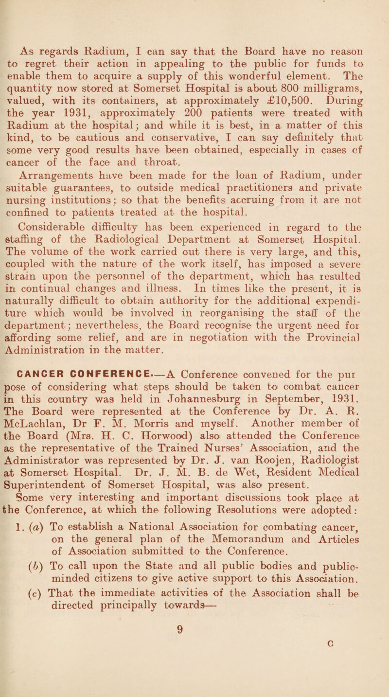 As regards Radium, I can say that the Board have no reason to regret their action in appealing to the public for funds to enable them to acquire a supply of this wonderful element. The quantity now stored at Somerset Hospital is about 800 milligrams, valued, with its containers, at approximately £10,500. During the year 1931, approximately 200 patients were treated with Radium at the hospital; and while it is best, in a matter of this kind, to be cautious and conservative, I can say definitely that some very good results have been obtained, especially in cases of cancer of the face and throat. Arrangements have been made for the loan of Radium, under suitable guarantees, to outside medical practitioners and private nursing institutions; so that the benefits accruing from it are not confined to patients treated at the hospital. Considerable difficulty has been experienced in regard to the staffing of the Radiological Department at Somerset Hospital. The volume of the work carried out there is very large, and this, coupled with the nature of the work itself, has imposed a severe strain upon the personnel of the department, which has resulted in continual changes and illness. In times like the present, it is naturally difficult to obtain authority for the additional expendi¬ ture which would be involved in reorganising the staff of the department; nevertheless, the Board recognise the urgent need for affording some relief, and are in negotiation with the Provincial Administration in the matter. CANCER CONFERENCE*—A Conference convened for the pur pose of considering what steps should be taken to combat cancer in this country was held in Johannesburg in September, 1931. The Board were represented at the Conference by Dr. A. R. McLachlan, Dr F. M. Morris and myself. Another member of the Board (Mrs. H. C. Horwood) also attended the Conference as the representative of the Trained Nurses’ Association, and the Administrator was represented by Dr. J. van Roojen, Radiologist at Somerset Hospital. Dr. J. M. B. de Wet, Resident Medical Superintendent of Somerset Hospital, was also present. Some very interesting and important discussions took place at the Conference, at which the following Resolutions were adopted: 1. (a) To establish a National Association for combating cancer, on the general plan of the Memorandum and Articles of Association submitted to the Conference. (b) To call upon the State and all public bodies and public- minded citizens to give active support to this Association. (c) That the immediate activities of the Association shall be directed principally towards— 9