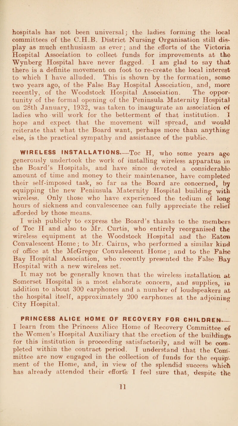 hospitals has not been universal ; the ladies forming the local committees of the C.H.B. District Nursing Organisation still dis¬ play as much enthusiasm as ever; and the efforts of the Victoria Hospital Association to collect funds for improvements at the Wynberg Hospital have never flagged. I am glad to say that there is a definite movement on foot to re-create the local interest to which I have alluded. This is shown by the formation, some two years ago, of the False Bay Hospital Association, and, more recently, of the Woodstock Hospital Association. The oppor¬ tunity of the formal opening of the Peninsula Maternity Hospital on 28th January, 1932, was taken to inaugurate an association of ladies who will work for the betterment of that institution. I hope and expect that the movement will spread, and would reiterate that what the Board want, perhaps more than anything else, is the practical sympathy and assistance of the public. WIRELESS INSTALLATIONS.—Toe H, who some years ago generously undertook the work of installing wireless apparatus in the Board’s Hospitals, and have since devoted a considerable- amount of time and money to their maintenance, have completed their self-imposed task, so far as the Board are concerned, by equipping the new Peninsula Maternity Hospital building with wireless. Only those who have experienced the tedium of long hours of sickness and convalescence can fully appreciate the relief afforded by those means. I wish publicly to express the Board’s thanks to the members of Toe H and also to Mr. Curtis, who entirely reorganised the wireless equipment at the Woodstock Hospital and the Eaton Convalescent Home; to Mr. Cairns, who performed a similar kind of office at the McGregor Convalescent Home; and to the False Bay Hospital Association, who recently presented the False Bay Hospital with a, new wireless set. It may not be generally known that the wireless installation at Somerset Hospital is a most elaborate concern, and supplies, in addition to about 300 earphones and a number of loudspeakers at the hospital itself, approximately 200 earphones at the adjoining City Hospital. PRINCESS ALICE HOME OF RECOVERY FOR CHILDREN — I learn from the Princess Alice Home of Recovery Committee of the Women’s Hospital Auxiliary that the erection of the building* for this institution is proceeding satisfactorily, and will be com¬ pleted within the contract period. I understand that the Com¬ mittee are now engaged in the collection of funds for the equip¬ ment of the Home, and, in view of the splendid success which has already attended their efforts, I feel sure that, despite the