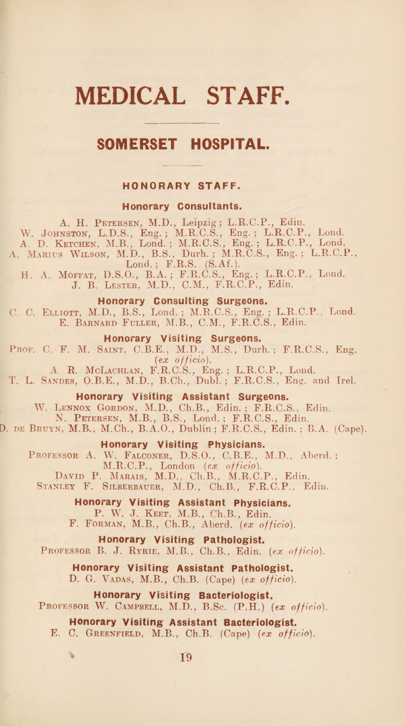 MEDICAL STAFF. SOMERSET HOSPITAL. HONORARY STAFF. Honorary Consultants. A. H. Petersen, M.D., Leipzig; L.R.C.P., Edin. W. Johnston, L.D.S., Eng. ; M.R.C.S., Eng. ; L.R.C.P., Lend. A D. Ketchen, M.B., Lond. ; M.R.C.S., Eng. ; L.R.C.P., Lond. A. Marius Wilson, M.D., B.S., Durh. ; M.R.C.S., Eng. ; L.R.C.P., Lond.; F.R.S. (S.Af.). H. A. Moffat, D.S.O., B.A. ; F.R.C.S., Eng.; L.R.C.P., Lond. J. B. Lester, M.D., C.M., F.R.C.P., Edin. Honorary Consulting Surgeons. C. C. Elliott, M.D., B.S., Lond.; M.R.C.S., Eng.; L.R.C.P., Lond. E. Barnard Fuller, M.B., C.M., F.R.C.S., Edin. Honorary Visiting Surgeons, Prof. C. F. M. Saint, C.B.E., M.D., M.S., Durh.; F.R.C.S., Eng. (ex officio). A R. McLachlan, F.R.C.S., Eng. ; L.R.C.P., Lond. T. L. Sandes, O.B.E., M.D., B.Ch., Dubl. ; F.R.C.S., Eng. and Irei. Honorary Visiting Assistant Surgeons. W. Lennox Gordon, M.D., Ch.B., Edin. ; F.R.C.S., Edin. N. Petersen, M.B., B.S., Lond. ; F.R C.S., Edin. . de Bruyn, M.B., M.Ch., B.A.O., Dublin; F.R.C.S., Edin. ; B.A. (Cape). Honorary Visiting Physicians. Professor A. W. Falconer, D.S.O., C.B.E., M.D., Aberd. ; M.R.C.P., London (ex officio). David P. Marais, M.D., Ch.B., M.R.C.P., Edin. Stanley F. Silberbauer, M.D., Ch.B., F.R.C.P., Edin. Honorary Visiting Assistant Physicians. P. W. J. Keet, M.B., Ch.B., Edin. F. Forman, M.B., Ch.B., Aberd. (ex officio). Honorary Visiting Pathologist Professor B. J. Ryrie, M.B., Ch.B., Edin. (ex officio). Honorary Visiting Assistant Pathologist. D. G. Yadas, M.B., Ch.B. (Cape) (ex officio). Honorary Visiting Bacteriologist, Professor W. Campbell, M.D., B.Sc. (P.H.) (ex officio). Honorary Visiting Assistant Bacteriologist. E. C. Greenfield, M.B., Ch.B. (Cape) (ex officio).