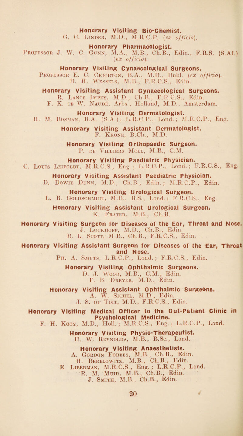 Honorary Visiting Bio-Chemist. G. 0. Linder, M.D., M.R.C.P. (ex officio). Honorary Pharmacologist. Professor J. W. C. Gunn, M.A., M.B., Ch.B., Edin., F.R.S. (S.Af.) (ex officio). Honorary Visiting Gynaecological Surgeons. Professor. E. C. Crichton, B.A., M.D., Dubl. (ex officio). D. H. Wessels, M.B., F.R.C.S., Edin. Honorary Visiting Assistant Gynaecological Surgeons. R. Lance Impey, M.D., Ch.B., F.R.C.S., Edin. F. K. te W. Naude, Arbs., Holland, M.D.. Amsterdam. Honorary Visiting Dermatologist. H. M. Bosman, B.A. (S.A.); L.R.C.P., Lond. ; M.R.C.P., Eng. Honorary Visiting Assistant Dermatologist. F. Krone, R.Ch., M.I). Honorary Visiting Orthopaedic Surgeon. P. de Villiers Moll, M.B., C.M. Honorary Visiting Paediatric Physician. C. Louis Leipoldt, M.R.C.S., Eng. ; L.R.C.P., Lond. ; F.R.C.S., Eng. Honorary Visiting Assistant Paediatric Physician. D. Dowie Dunn, M.D., Ch.B., Edin. ; M.R.C.P., Edin. Honorary Visiting Urological Surgeon. L. B. Goldschmidt, M.B., B.S., Lond.; F.R.C.S., Eng. Honorary Visiting Assistant Urological Surgeon. K. Frater, M.B., Ch.B. Honorary Visiting Surgeon for Diseases of the Ear, Throat and Nose. J. Luckhoff, M.D., Ch.B., Edin. R. L. Scott, M.B., Ch.B., F.R.C.S., Edin. Honorary Visiting Assistant Surgeon for Diseases of the Ear, Throat and Nose. Ph. A. Smuts, L.R.C.P., Lond.; F.R.C.S., Edin. Honorary Visiting Ophthalmic Surgeons. D. J. Wood, M.B., C.M., Edin. F. B. Dreyer, M.D., Edin. Honorary Visiting Assistant Ophthalmic Surgeons. A. W. Sichel, M.D., Edin. J. S. DU Toit, M.D., F.R.C.S., Edin. Honorary Visiting Medical Officer to the Out-Patient Clinic in Psychological Medicine. F. H. Kooy, M.D., Holl. ; M.R.C.S., Eng.; L.R.C.P., Lond. Honorary Visiting Physio-Therapeutist. H. W. Reynolds, M.B., B.Sc., Lond. Honorary Visiting Anaesthetists. A. Gordon Forbes, M.B., Ch.B., Edin. H. Berelowitz, M.B., Ch.B., Edin. E, Liberman, M.R.C.S., Eng. ; L.R.C.P., Lond. R. M. Muir. M.B., Ch.B., Edin. J. Smith, M.B., Ch.B., Edin.