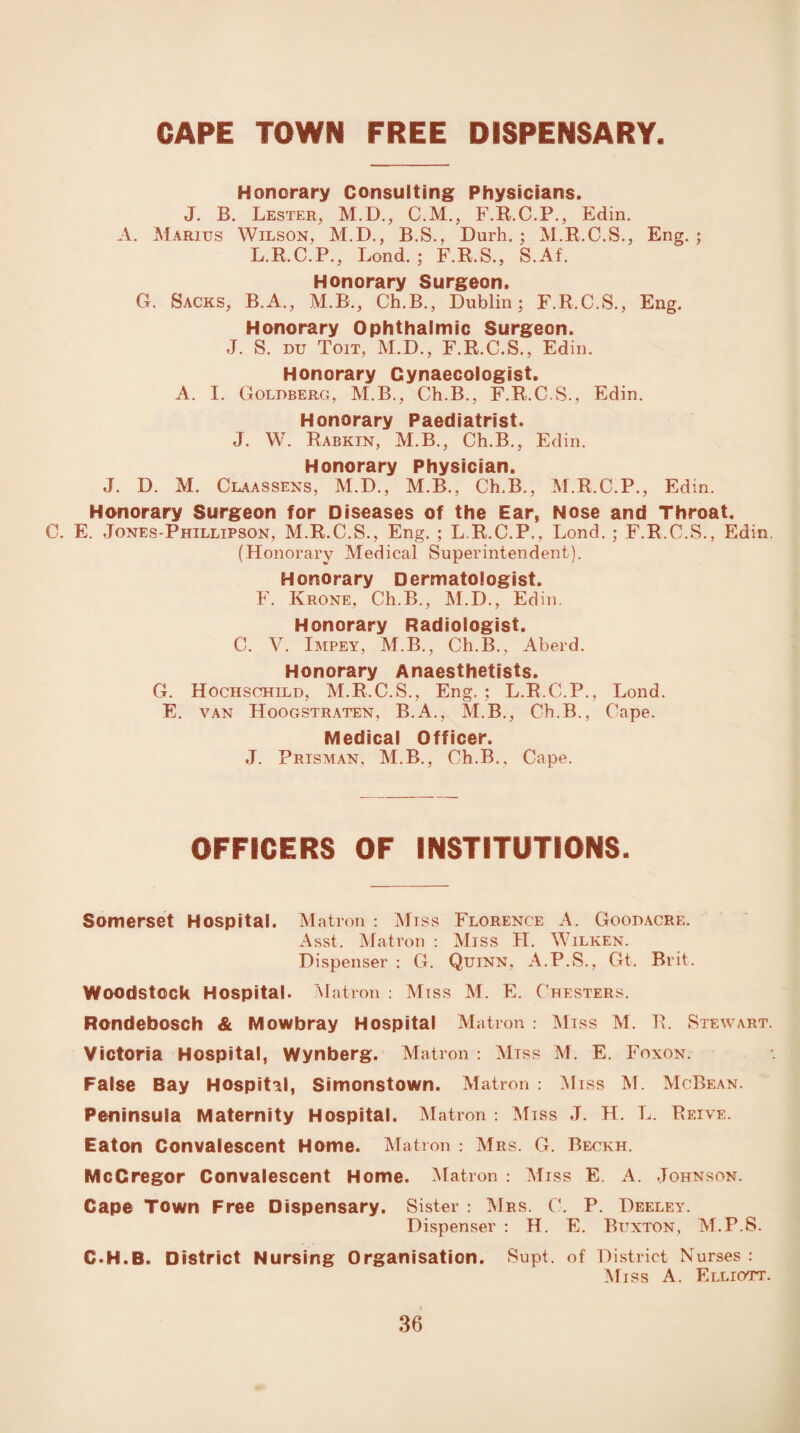 CAPE TOWN FREE DISPENSARY Honorary Consulting Physicians. J. B. Lester, M.D., C.M., F.R.C.P., Edin. A. Marius Wilson, M.D., B.S., Durh. ; M.R.C.S., Eng. ; L.R.C.P., Bond.; F.R.S., S.Af. Honorary Surgeon. G. Sacks, B.A., M.B., Ch.B., Dublin; F.R.C.S., Eng. Honorary Ophthalmic Surgeon. J. S. du Toit, M.D., F.R.C.S., Edin. Honorary Gynaecologist. A. I. Goldberg, M.B., Ch.B., F.R.C.S., Edin. Honorary Paediatrist. J. W. Rabkin, M.B., Ch.B., Edin. Honorary Physician. J. D. M. Claassens, M.D., M.B., Ch.B., M.R.C.P., Edin. Honorary Surgeon for Diseases of the Ear, Nose and Throat. C. E. Jones-Phillipson, M.R.C.S., Eng. ; L.R.C.P., Lond. ; F.R.C.S., Edin. (Honorary Medical Superintendent). Honorary Dermatologist. F. Krone, Ch.B., M.D., Edin. Honorary Radiologist. C. V. Impey, M.B., Ch.B., Aberd. Honorary Anaesthetists. G. Hochschild, M.R.C.S., Eng. ; L.R.C.P., Lond. E. van Hoogstraten, B.A., M.B., Ch.B., Cape. Medical Officer. J. Prisman, M.B., Ch.B., Cape. OFFICERS OF INSTITUTIONS. Somerset Hospital. Matron : Miss Florence A. Goodacre. Asst. Matron : Miss FT. Wilken. Dispenser : G. Quinn, A.P.S., Gt. Brit. Woodstock Hospital. Matron : Miss M. E. Chesters. Rondebosch & Mowbray Hospital Matron : Miss M. R. Stewart. Victoria Hospital, Wynberg. Matron : Miss M. E. Foxon. False Bay Hospital, Simonstown. Matron : Miss M. McBean. Peninsula Maternity Hospital. Matron : Miss J. H. L. Reive. Eaton Convalescent Home. Matron : Mrs. G. Beckh. McCregor Convalescent Home. Matron : Miss E A. Johnson. Cape Town Free Dispensary. Sister : Mrs. C. P. Deeley. Dispenser : H. E. Buxton, M.P.S. C H.B. District Nursing Organisation. Supt. of District Nurses : Miss A. Elliott.