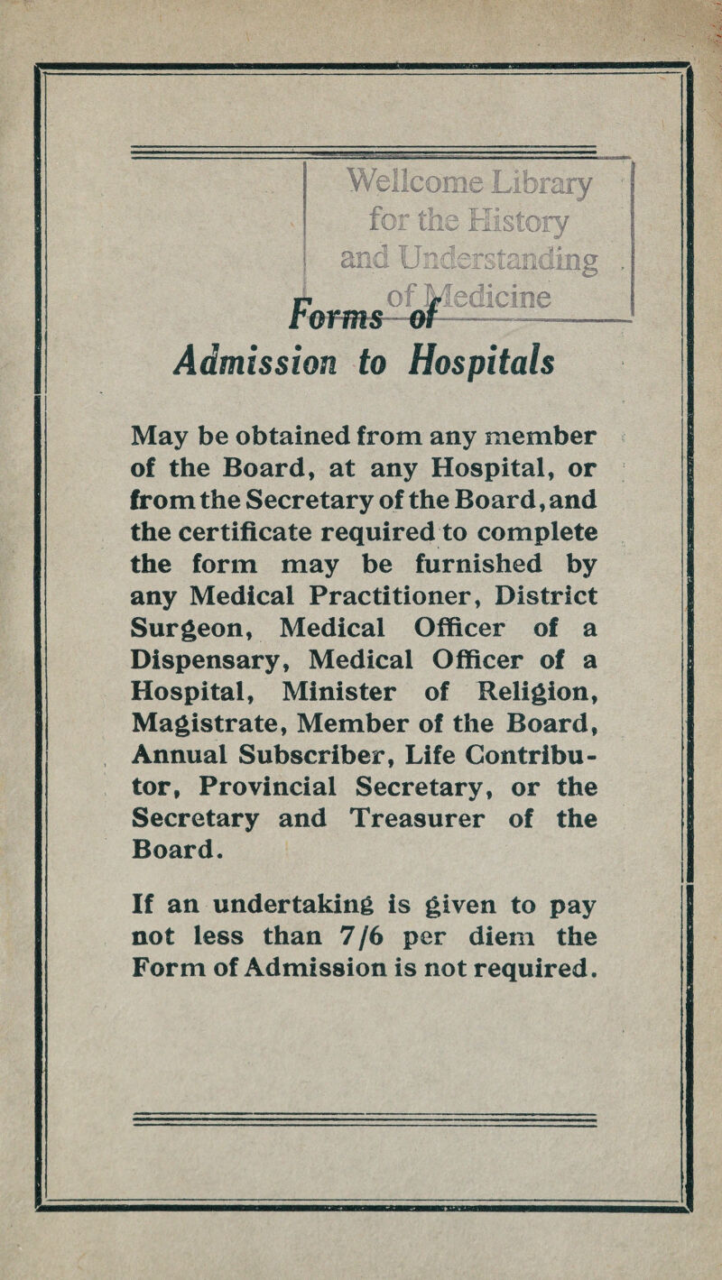 Wellcome Library for the History and Understanding »7 of Medicine terms of—- Admission to Hospitals May be obtained from any member of the Board, at any Hospital, or from the Secretary of the Board, and the certificate required to complete the form may be furnished by any Medical Practitioner, District Surgeon, Medical Officer of a Dispensary, Medical Officer of a Hospital, Minister of Religion, Magistrate, Member of the Board, Annual Subscriber, Life Contribu¬ tor, Provincial Secretary, or the Secretary and Treasurer of the Board. If an undertaking is given to pay not less than 7/6 per diem the Form of Admission is not required.