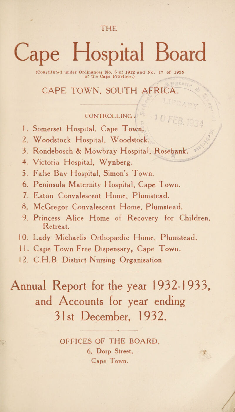 THE Cape Hospital Board (Constituted under Ordinances No. 5 of 1012 and No. 17 of 1026 of the Cape Province.) CAPE TOWN. SOUTH AFRICA. O'. y- -* - CONTROLLING :{ I r * r C A !. Somerset Hospital, Cape Town, 2. Woodstock Hospital, Woodstock. 3. Rondebosch 6c Mowbray Hospital, Rosebank. 4. Victoria Hospital, Wynberg. 3. False Bay Hospital, Simon’s Town. 6. Peninsula Maternity Hospital, Cape Town. 7. Eaton Convalescent Home, Plumstead. McGregor Convalescent Home, Plumstead. Princess Alice Home of Recovery for Children Retreat. Lady Michaelis Orthopaedic Home, Plumstead. Cape Town Free Dispensary, Cape I own. 12. C.H.B. District Nursing Organisation. T/ / Annual Report for the year 1932-1933, and Accounts for year ending 31st .December, 1932. OFFICES OF THE BOARD, 6, Dorp Street, f Cape Town.