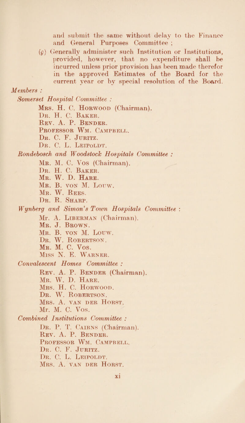 and submit the same without delay to the Finance and General Purposes Committee ; (g) Generally administer such Institution or Institutions, provided, however, that no expenditure shall be incurred unless prior provision has been made therefor in the approved Estimates of the Board for the current year or by special resolution of the Board. Members : Somerset Hospital Committee : Mbs. H. C. Horwood (Chairman). Dr. H. C. Baker. Rev. A. P. Bender. Professor Wm. Campbell. Dr. C. F. Juritz. Dr. C. L. Leipoldt. Rondebosch and' Woodstock Hospitals Committee : Mr. M. C. Vos (Chairman). Dr. H. C. Baker, Mr. W. D. Hare. Mr. B. von M. Louw. Mr. W. Bees. Dr. R. Sharp. Wynberg and Simon’s Town Hospitals Committee : Mr. A. Liberman (Chairman). Mr. J. Brown. Mr. B. von M. Louw. Dr. W. Robertson. Mr. M. C. Vos. Miss N. E. Warner. Convalescent Homes Committee : Rev. A. P. Bender (Chairman). Mr. W. I). Hare. Mrs. H. C. Horwood. Dr. W. Robertson. Mrs. A. van der Horst. Mr. M. C. Vos. Combined Institutions Committee : Dr. P. T. Cairns (Chairman). Rev. A. P. Bender. Professor Wm. Campbell. Dr. C. F. Juritz. Dr. C. L. Leipoldt. Mrs. A. van der Horst.