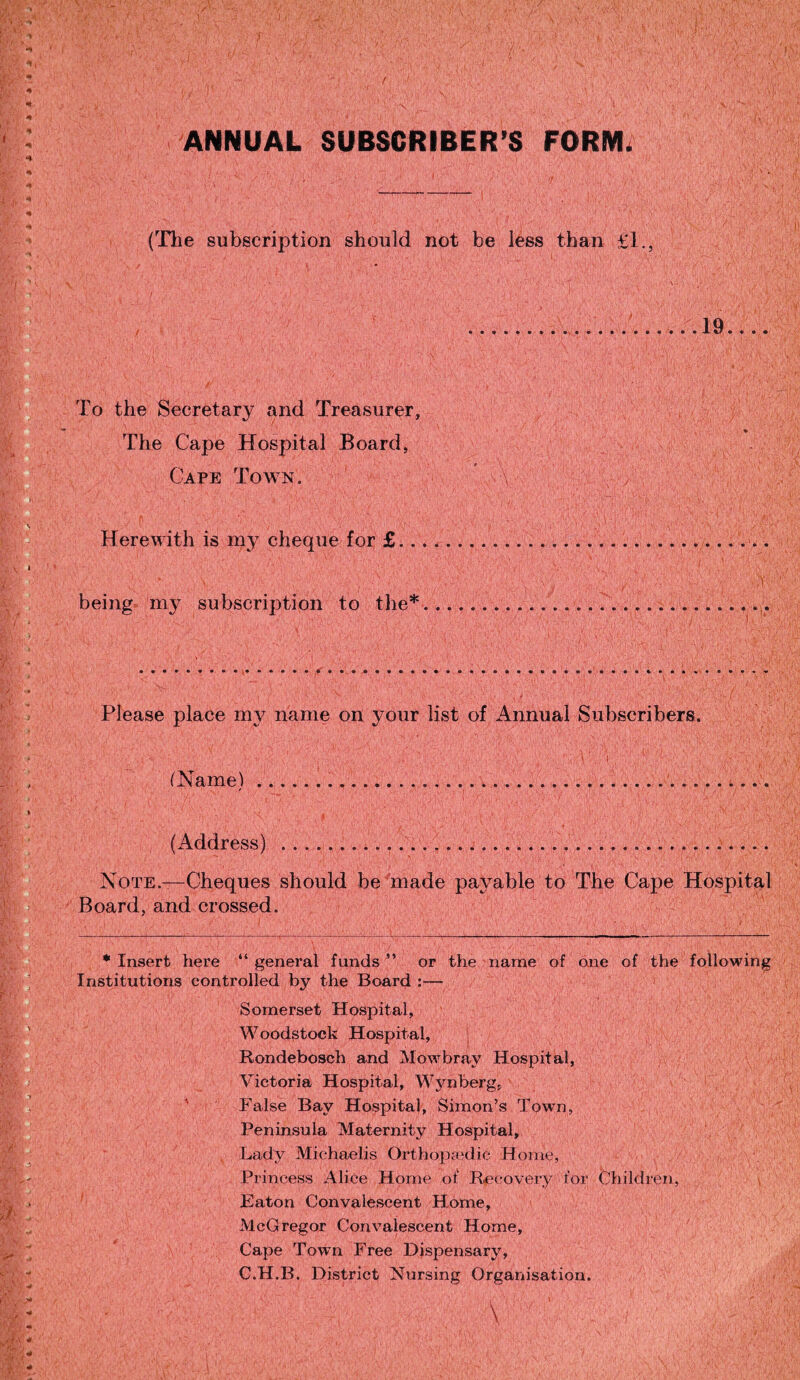 ANNUAL SUBSCRIBER’S FORM, (The subscription should not be less than £1., , y';' ■ i i ...19.... To the Secretary and Treasurer, The Cape Hospital Board, Cape Town. Herewith is my cheque for £.., being my subscription to the* Please place my name on your list of Annual Subscribers. C i (Name).......... (Address) ..... Note.—Cheques should be made payable to The Cape Hospital Board, and crossed. * Insert here “ general funds ” or the name of one of the following Institutions controlled by the Board :— Somerset Hospital, Woodstock Hospital, Rondebosch and Mowbray Hospital, Victoria Hospital, Wynberg, False Bay Hospital, Simon’s Towm, Peninsula Maternity Hospital, Lady Michaelis Orthopaedic Home, Princess Alice Home of Recovery for Children, Eaton Convalescent Home, McGregor Convalescent Home, Cape Town Free Dispensary, C.H.B. District Nursing Organisation.