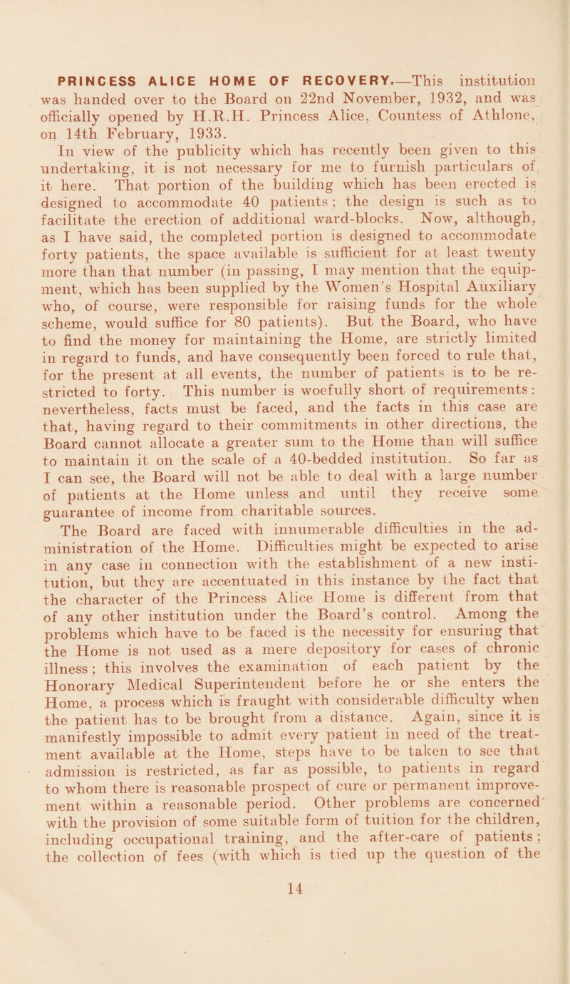 PRINCESS ALICE HOME OF RECOVERY-This institution was handed over to the Board on 22nd November, 1932, and was officially opened by H.R.H. Princess Alice, Countess of Athlone, on 14th February, 1933. In view of the publicity which has recently been given to this undertaking, it is not necessary for me to furnish particulars of it here. That portion of the building which has been erected is designed to accommodate 40 patients; the design is such as to facilitate the erection of additional ward-blocks. Now, although, as I have said, the completed portion is designed to accommodate forty patients, the space available is sufficient for at least twenty more than that number (in passing, I may mention that the equip¬ ment, which has been supplied by the Women’s Hospital Auxiliary who, of course, were responsible for raising funds for the whole scheme, would suffice for 80 patients). But the Board, who have to find the money for maintaining the Home, are strictly limited in regard to funds, and have consequently been forced to rule that, for the present at all events, the number of patients is to be re¬ stricted to forty. This number is woefully short of requirements: nevertheless, facts must be faced, and the facts in this case are that, having regard to their commitments in other directions, the Board cannot allocate a greater sum to the Home than will suffice to maintain it on the scale of a 40-bedded institution. So far as I can see, the Board will not be able to deal with a large number of patients at the Home unless and until they receive some guarantee of income from charitable sources. The Board are faced with innumerable difficulties in the ad¬ ministration of the Home. Difficulties might be expected to arise in any case in connection with the establishment of a new insti¬ tution, but they are accentuated in this instance by the fact that the character of the Princess Alice Home is different from that of any other institution under the Board’s control. Among the problems which have to be faced is the necessity for ensuring that the Home is not used as a mere depository for cases of chronic illness; this involves the examination of each patient by the Honorary Medical Superintendent before he or she enters the Home, a process which is fraught with considerable difficulty when the patient has to be brought from a distance. Again, since it is manifestly impossible to admit every patient in need of the treat¬ ment available at the Home, steps have to be taken to see that admission is restricted, as far as possible, to patients in regard to whom there is reasonable prospect of cure or permanent improve¬ ment within a reasonable period. Other problems are concerned with the provision of some suitable form of tuition for the children, including occupational training, and the after-care of patients; the collection of fees (with which is tied up the question of the