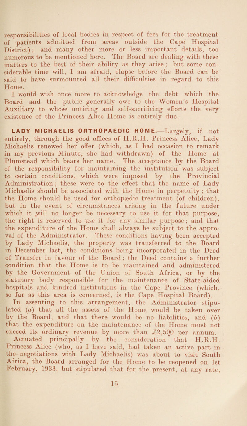 responsibilities of local bodies in respect of fees for the treatment of patients admitted from areas outside the Cape Hospital District); and many other more or less important details, too numerous to be mentioned here. The Board are dealing with these matters to the best of their ability as they arise ; but some con¬ siderable time will, I am afraid, elapse before the Board can be said to have surmounted all their difficulties in regard to this Home. I would wish once more to acknowledge the debt which the Board and the public generally owe to the Women’s Hospital Auxiliary to whose untiring and self-sacrificing efforts the very existence of the Princess Alice Home is entirely due. LADY MICHAELIS ORTHOPAEDIC HOME-Largely, if not entirely, through the good offices of IT.R.H. Princess Alice, Lady Michaelis renewed her offer (which, as I had occasion to remark in my previous Minute, she had withdrawn) of the Home at Plumstead which bears her name. The acceptance by the Board of the responsibility for maintaining the institution was subject to certain conditions, which were imposed by the Provincial Administration ; these were to the effect that the name of Lady Michaelis should be associated with the Home in perpetuity; that the Home should be used for orthopaedic treatment (of children), but in the event of circumstances arising in the future under which it will no longer be necessary to use it for that purpose, the right is reserved to use it for any similar purpose ; and that the expenditure of the Home shall always be subject to the appro¬ val of the Administrator. These conditions having been accepted by Lady Michaelis, the property was transferred to the Board in December last, the conditions being incorporated in the Deed of Transfer in favour of the Board : the Deed contains a further condition that the Home is to be maintained and administered by the Government of the Union of South Africa, or by the statutory body responsible for the maintenance of State-aided hospitals and kindred institutions in the Cape Province (which, so far as this area is concerned, is the Cape Hospital Board). In assenting to this arrangement, the Administrator stipu¬ lated (a) that all the assets of the Home would be taken over by the Board, and that there would be no liabilities, and (b) that the expenditure on the maintenance of the Home must not exceed its ordinary revenue by more than £2,500 per annum. Actuated principally by the consideration that H.R.H. Princess Alice (who, as I have said, had taken an active part in the negotiations with Lady Michaelis) was about to visit South Africa, the Board arranged for the Home to be reopened on 1st February, 1933, but stipulated that for the present, at any rate,