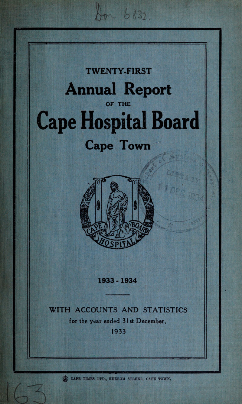 TWENTY-FIRST Annual Report OF THE Cape Hospital Board Cape Town 1933 - 1934 WITH ACCOUNTS AND STATISTICS for the year ended 31 st December, 1933 CAPE TIMES LTD., KEEROM STREET, CAPE TOWN.