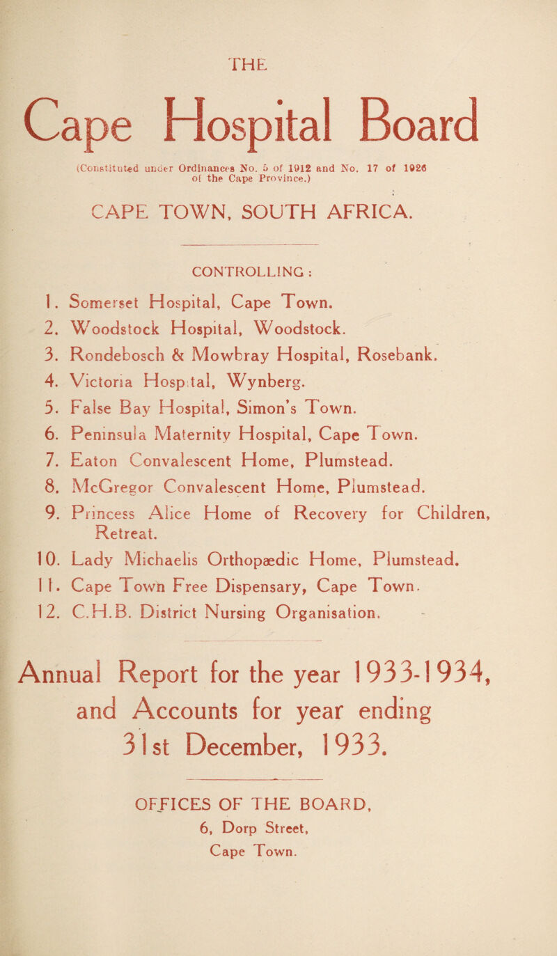 THE Cape Hospital Board (Constituted under Ordinances No. 5 of 1912 and No. 17 of 1926 of the Cape Province.) CAPE TOWN, SOUTH AFRICA. CONTROLLING : 1. Somerset Hospital, Cape Town. 2. Woodstock Hospital, Woodstock. 3. Rondebosch & Mowbray Hospital, Rosebank. 4. Victoria Hospital, Wynberg. 3. False Bay Hospital, Simon’s Town. 6. Peninsula Maternity Hospital, Cape Town. 7. Eaton Convalescent Home, Plumstead. 8. McGregor Convalescent Home, Plumstead. 9. Princess Alice Home of Recovery for Children, Retreat. 10. Lady Michaelis Orthopaedic Home, Plumstead. 11. Cape Town Free Dispensary, Cape Town. 12. C.H.B. District Nursing Organisation. Annual Report for the year 1933-1934, and Accounts for year ending 31st December, 1933. OFFICES OF THE BOARD, 6, Dorp Street, Cape Town.