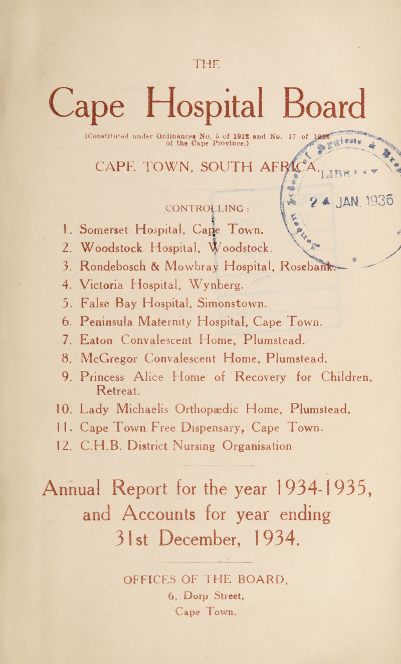 r he Cape Hospital Board (Constituted under Ordinance# No. 6 of 1912 ami No. 17 of \&tHT • , * of tha Cape Province.) ^ ‘ --T CAPE TOWN, SOUTH AF If A. r ^ \*% m- X V a JAN 1936 \ V 49. CONTROLLING : i 1. Somerset Hospital, Ca|3e Town. 2. Woodstock Hospital, \t oodstock. x* 3. Rondebosch & Mowbray Hospital, Rosebai 4. Victoria Hospital, Wynberg. 5. False Bay Hospital, Simonstown. 6. Peninsula Maternity Hospital, Cape Town. 7. Eaton Convalescent Home, Plumstead. 8. McGregor Convalescent Home, Plumstead. 9. Princess A! ice H ome of Recovery for Children, Retreat. 10. Lady Michaelis Orthopaedic Home. Plumstead. 1 1. Cape Town Free Dispensary, Cape Town. 12. C.H.B. District Nursing Organisation. A Annual Report tor the year 1934-1935, and Accounts lor year ending 3 S st December, 1934. OFFICES OF' THE BOARD, 6, Dorp Street. Cape Town.