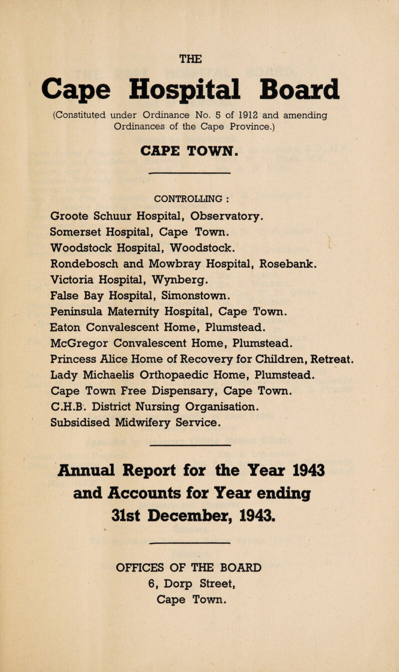 THE Cape Hospital Board (Constituted under Ordinance No. 5 of 1912 and amending Ordinances of the Cape Province.) CAPE TOWN. CONTROLLING : Groote Schuur Hospital, Observatory. Somerset Hospital, Cape Town. Woodstock Hospital, Woodstock. Rondebosch and Mowbray Hospital, Rosebank. Victoria Hospital, Wynberg. False Bay Hospital, Simonstown. Peninsula Maternity Hospital, Cape Town. Eaton Convalescent Home, Plumstead. McGregor Convalescent Home, Plumstead. Princess Alice Home of Recovery for Children, Retreat. Lady Michaelis Orthopaedic Home, Plumstead. Cape Town Free Dispensary, Cape Town. C.H.B. District Nursing Organisation. Subsidised Midwifery Service. Annual Report for the Year 1943 and Accounts for Year ending 31st December, 1943. OFFICES OF THE BOARD 6, Dorp Street, Cape Town.