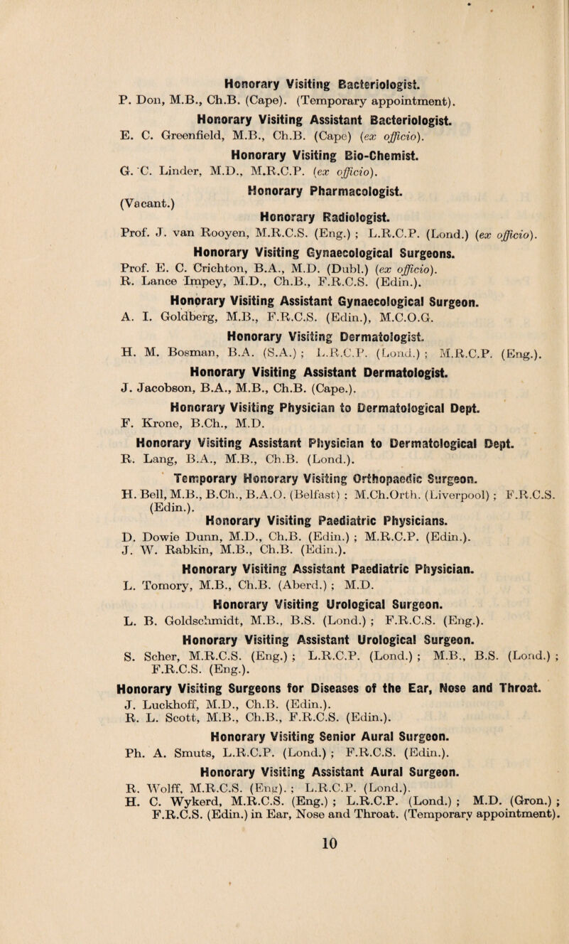 Honorary Visiting Bacteriologist. P. Don, M.B., Ch.B. (Cape). (Temporary appointment). Honorary Visiting Assistant Bacteriologist. E. C. Greenfield, M.B., Ch.B. (Cape) {ex officio). Honorary Visiting Bio-Chemist. G. C. Linder, M.D., M.R.C.P. (ex officio). Monorary Pharmacologist. (Vacant.) Honorary Radiologist. Prof. J. van Rooyen, M.R.C.S. (Eng.) ; L.R.C.P. (Lond.) {ex officio). Honorary Visiting Gynaecological Surgeons. Prof. E. C. Crichton, B.A., M.D. (Dahl.) {ex officio). R. Lance Impey, M.D., Ch.B., F.R.C.S. (Edin.). Honorary Visiting Assistant Gynaecological Surgeon. A. I. Goldberg, M.B., F.R.C.S. (Edin.), M.C.O.G. Honorary Visiting Dermatologist H. M. Bosnian, B.A. (S.A.) ; L.R.C.P. (Lond.) ; M.R.C.P. (Bing.). Honorary Visiting Assistant Dermatologist. J. Jacobson, B.A., M.B., Ch.B. (Cape.). Honorary Visiting Physician to Dermatological Dept. F. Krone, B.Ch., M.D. Honorary Visiting Assistant Physician to Dermatological Dept. R. Lang, B.A., M.B., Ch.B. (Lond.). Temporary Honorary Visiting Orthopaedic Surgeon. H. Bell, M.B., B.Ch., B.A.O. (Belfast) : M.Ch.Orth. (Liverpool) ; F.R.C.S. (Edin.). Honorary Visiting Paediatric Physicians. D. Dowie Dunn, M.D., Ch.B. (Edin.) ; M.R.C.P. (Edin.). J. W. Rabldn, M.B., Ch.B. (Edin.). Honorary Visiting Assistant Paediatric Physician. L. Tomory, M.B., Ch.B. (Aberd.) ; M.D. Honorary Visiting Urological Surgeon. L. B. Goldschmidt, M.B., B.S. (Lond.) ; F.R.C.S. (Eng.). Honorary Visiting Assistant Urological Surgeon. S. Scher, M.R.C.S. (Eng.) ; L.R.C.P. (Lond.) ; M.B., B.S. (Lond.) ; F.R.C.S. (Eng.). Honorary Visiting Surgeons for Diseases of the Ear, Nose and Throat. J. Luckhoff, M.D., Ch.B. (Edin.). R. L. Scott, M.B., Ch.B., F.R.C.S. (Edin.). Honorary Visiting Senior Aural Surgeon. Ph. A. Smuts, L.R.C.P. (Lond.) ; F.R.C.S. (Edin.). Honorary Visiting Assistant Aural Surgeon. R. Wolff, M.R.C.S. (Eng). ; L.R.C.P. (Lond.). H. C. Wykerd, M.R.C.S. (Eng.) ; L.R.C.P. (Lond.) ; M.D. (Gron.) ; F.R.C.S. (Edin.) in Ear, Nose and Throat. (Temporary appointment).