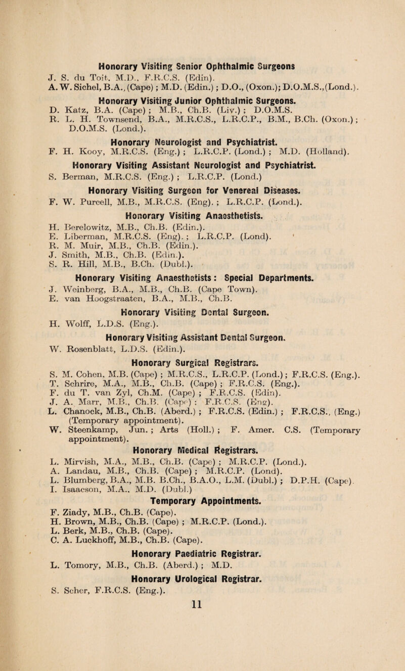 Honorary Visiting Senior Ophthalmic Surgeons J. S. du Toit. M.D., F.R.C.S. (Edin). A. W. Sichel, B.A., (Cape); M.D.(Edin.); D.O., (Oxon.); D.O.M.S.,(Lond.). Honorary Visiting Junior Ophthalmic Surgeons. D. Katz, B.A. (Cape) ; M.B., Ch.B. (Liv.) ; D.O.M.S. R. L. H. Townsend, B.A., M.R.C.S., L.R.C.P., B.M., B.Ch. (Oxon.) ; D.O.M.S. (Lond.). Honorary Neurologist and Psychiatrist. F. H. Kooy, M.R.C.S. (Eng.) ; L.R.C.P. (Lond.) ; M.D. (Holland). Honorary Visiting Assistant Neurologist and Psychiatrist. S. Berman, M.R.C.S. (Eng.) ; L.R.C.P. (Lond.) Honorary Visiting Surgeon tor Venereal Diseases. F. W. Purcell, M.B., M.R.C.S. (Eng). ; L.R.C.P. (Lond.). Honorary Visiting Anaesthetists. H. Berelowitz, M.B., Ch.B. (Edin.). E. Liberman, M.R.C.S. (Eng). ; L.R.C.P. (Lond). R. M. Muir, M.B., Ch.B. (Edin.). J. Smith, M.B., Ch.B. (Edin.). S. R. Hill, M.B., B.Ch. (Dubl.). Honorary Visiting Anaesthetists: Special Departments. J. Weinberg, B.A., M.B., Ch.B. (Cape Town). E. van Hoogstraaten, B.A., M.B., Ch.B. Honorary Visiting Dental Surgeon. H. Wolff, L.D.S. (Eng.). Honorary Visiting Assistant Dental Surgeon. W. Rosenblatt, L.D.S. (Edin.). Honorary Surgical Registrars. S. M. Cohen. M.B. (Cape) ; M.R.C.S., L.R.C.P. (Lond.); F.R.C.S. (Eng.). T. Schrire, M.A., M.B., Cli.B. (Cape) ; F.R.C.S. (Eng.). F. du T. van Zyl, Ch.M. (Cape) ; F.R.C.S. (Edin). J. A. Marr, M.B., Ch.B. (Cape) ; F.R.C.S. (Eng). L. Chanock, M.B., Ch.B. (Aberd.) ; F.R.C.S. (Edin.) ; F.R.C.S., (Eng.) (Temporary appointment). W. Steenkamp, Jun. ; Arts (Holl.) ; F. Amer. C.S. (Temporary appointment). Honorary Medical Registrars. L. Mirvish, M.A., M.B., Ch.B. (Cape) ; M.R.C.P. (Lond.). A. Landau, M.B., Ch.B. (Cape) ; M.R.C.P. (Lond). L. Blumberg, B.A., M.B. B.Ch., B.A.O., L.M. (Dubl.) ; D.P.H. (Cape). I. Isaacson, M.A.. M.D. (Dubi.) Temporary Appointments. F. Ziady, M.B., Ch.B. (Cape). H. Brown, M.B., Ch.B. (Cape) ; M.R.C.P. (Lond.). L. Berk, M.B., Ch.B. (Cape). C. A. Luckhoff, M.B., Ch.B. (Cape). Honorary Paediatric Registrar. L. Tomory, M.B., Ch.B. (Aberd.) ; M.D. Honorary Urological Registrar. S. Scher, F.R.C.S. (Eng.).