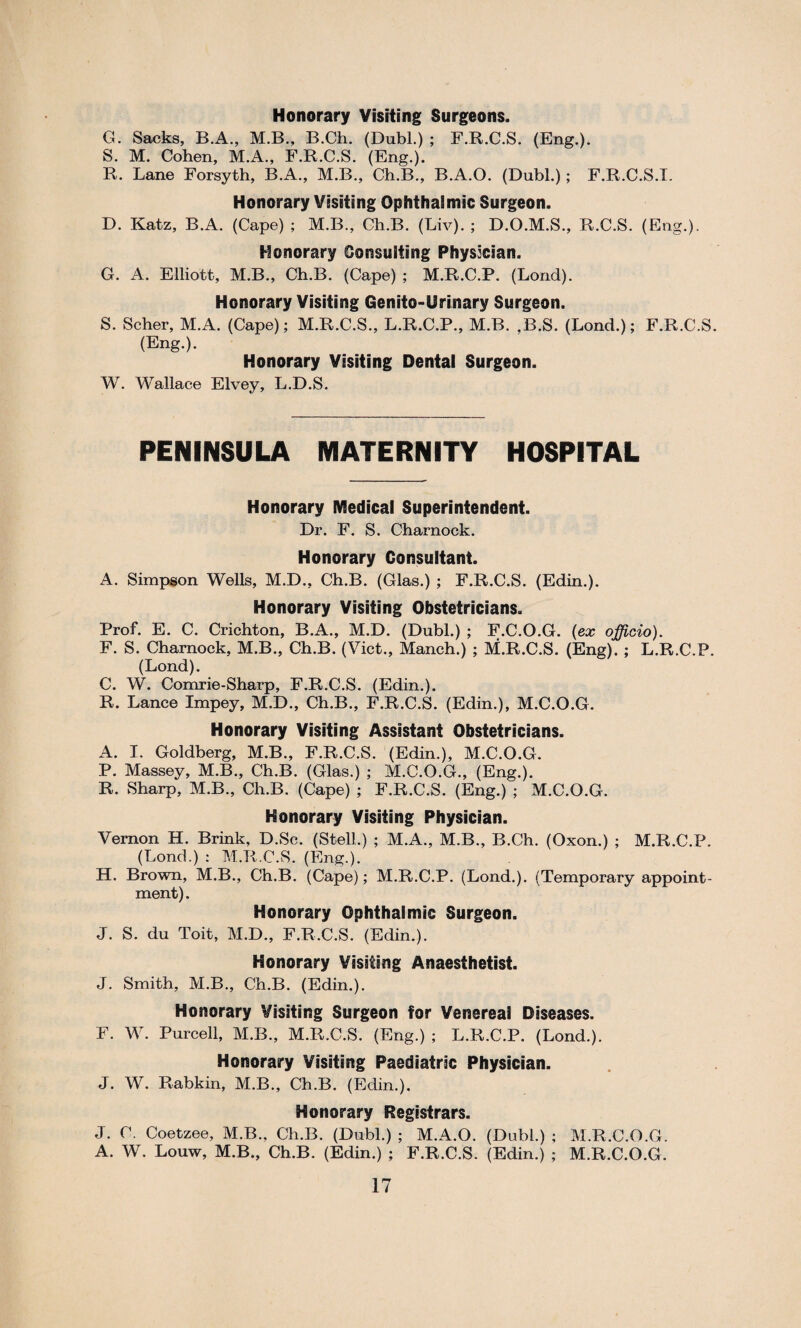 Honorary Visiting Surgeons. G. Sacks, B.A., M.B., B.Ch. (Dubl.) ; F.R.C.S. (Eng.). S. M. Cohen, M.A., F.R.C.S. (Eng.). R. Lane Forsyth, B.A., M.B., Ch.B., B.A.O. (Dubl.) ; F.R.C.S.I. Honorary Visiting Ophthalmic Surgeon. D. Katz, B.A. (Cape) ; M.B., Ch.B. (Liv). ; D.O.M.S., R.C.S. (Eng.). Honorary Consulting Physician. G. A. Elliott, M.B., Ch.B. (Cape) ; M.R.C.P. (Lond). Honorary Visiting Genito-Urinary Surgeon. S. Scher, M.A. (Cape); M.R.C.S., L.R.C.P., M.B. ,B.S. (Lond.); F.R.C.S. (Eng.). Honorary Visiting Dental Surgeon. W. Wallace Elvey, L.D.S. PENINSULA MATERNITY HOSPITAL Honorary Medical Superintendent. Dr. F. S. Charnock. Honorary Consultant. A. Simpson Wells, M.D., Ch.B. (Glas.) ; F.R.C.S. (Edin.). Honorary Visiting Obstetricians. Prof. E. C. Crichton, B.A., M.D. (Dubl.) ; F.C.O.G. (ex officio). F. S. Charnock, M.B., Ch.B. (Viet., Manch.) ; M.R.C.S. (Eng). ; L.R.C.P. (Lond). C. W. Comrie-Sharp, F.R.C.S. (Edin.). R. Lance Impey, M.D., Ch.B., F.R.C.S. (Edin.), M.C.O.G. Honorary Visiting Assistant Obstetricians. A. I. Goldberg, M.B., F.R.C.S. (Edin.), M.C.O.G. P. Massey, M.B., Ch.B. (Glas.) ; M.C.O.G., (Eng.). R. Sharp, M.B., Ch.B. (Cape) ; F.R.C.S. (Eng.) ; M.C.O.G. Honorary Visiting Physician. Vernon H. Brink, D.Sc. (Stell.) ; M.A., M.B., B.Ch. (Oxon.) ; M.R.C.P. (Lond.) : M.R.C.S. (Eng.). H. Brown, M.B., Ch.B. (Cape); M.R.C.P. (Lond.). (Temporary appoint¬ ment) . Honorary Ophthalmic Surgeon. J. S. du Toit, M.D., F.R.C.S. (Edin.). Honorary Visiting Anaesthetist. J. Smith, M.B., Ch.B. (Edin.). Honorary Visiting Surgeon for Venereal Diseases. F. W. Purcell, M.B., M.R.C.S. (Eng.) ; L.R.C.P. (Lond.). Honorary Visiting Paediatric Physician. J. W. Rabkin, M.B., Ch.B. (Edin.). Honorary Registrars. J. C. Coetzee, M.B., Ch.B. (Dubl.) ; M.A.O. (Dubl.) ; M.R.C.O.G. A. W. Louw, M.B., Ch.B. (Edin.) ; F.R.C.S. (Edin.) ; M.R.C.O.G.